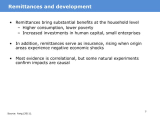 7
• Remittances bring substantial benefits at the household level
– Higher consumption, lower poverty
– Increased investments in human capital, small enterprises
• In addition, remittances serve as insurance, rising when origin
areas experience negative economic shocks
• Most evidence is correlational, but some natural experiments
confirm impacts are causal
MotivationRemittances and development
Source: Yang (2011).
 