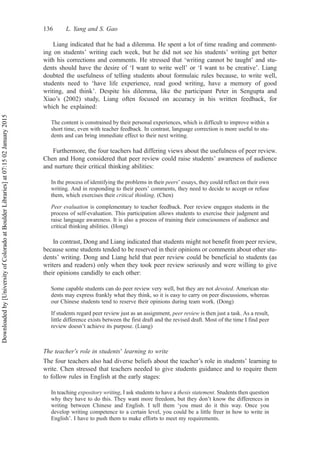 Liang indicated that he had a dilemma. He spent a lot of time reading and comment-
ing on students’ writing each week, but he did not see his students’ writing get better
with his corrections and comments. He stressed that ‘writing cannot be taught’ and stu-
dents should have the desire of ‘I want to write well’ or ‘I want to be creative’. Liang
doubted the usefulness of telling students about formulaic rules because, to write well,
students need to ‘have life experience, read good writing, have a memory of good
writing, and think’. Despite his dilemma, like the participant Peter in Sengupta and
Xiao’s (2002) study, Liang often focused on accuracy in his written feedback, for
which he explained:
The content is constrained by their personal experiences, which is difficult to improve within a
short time, even with teacher feedback. In contrast, language correction is more useful to stu-
dents and can bring immediate effect to their next writing.
Furthermore, the four teachers had differing views about the usefulness of peer review.
Chen and Hong considered that peer review could raise students’ awareness of audience
and nurture their critical thinking abilities:
In the process of identifying the problems in their peers’ essays, they could reflect on their own
writing. And in responding to their peers’ comments, they need to decide to accept or refuse
them, which exercises their critical thinking. (Chen)
Peer evaluation is complementary to teacher feedback. Peer review engages students in the
process of self-evaluation. This participation allows students to exercise their judgment and
raise language awareness. It is also a process of training their consciousness of audience and
critical thinking abilities. (Hong)
In contrast, Dong and Liang indicated that students might not benefit from peer review,
because some students tended to be reserved in their opinions or comments about other stu-
dents’ writing. Dong and Liang held that peer review could be beneficial to students (as
writers and readers) only when they took peer review seriously and were willing to give
their opinions candidly to each other:
Some capable students can do peer review very well, but they are not devoted. American stu-
dents may express frankly what they think, so it is easy to carry on peer discussions, whereas
our Chinese students tend to reserve their opinions during team work. (Dong)
If students regard peer review just as an assignment, peer review is then just a task. As a result,
little difference exists between the first draft and the revised draft. Most of the time I find peer
review doesn’t achieve its purpose. (Liang)
The teacher’s role in students’ learning to write
The four teachers also had diverse beliefs about the teacher’s role in students’ learning to
write. Chen stressed that teachers needed to give students guidance and to require them
to follow rules in English at the early stages:
In teaching expository writing, I ask students to have a thesis statement. Students then question
why they have to do this. They want more freedom, but they don’t know the differences in
writing between Chinese and English. I tell them ‘you must do it this way. Once you
develop writing competence to a certain level, you could be a little freer in how to write in
English’. I have to push them to make efforts to meet my requirements.
136 L. Yang and S. Gao
Downloaded
by
[University
of
Colorado
at
Boulder
Libraries]
at
07:15
02
January
2015
 