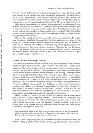 Chen believed that students benefit from learning language forms because these forms enable
them to generate and express ideas when successfully appropriated. Her belief echoes
Devitt’s (1997) argument that, ‘Only when we understand genres as both constraint and
choice, both regularity and chaos, both inhibiting and enabling will we be able to help stu-
dents use the power of genres critically and effectively’ (p. 54; cited in Dean, 2000, p. 54).
Hong viewed the development of students’ writing competence as mainly dependent on
students’ own practices and intentions. To write well, students need to have formed ‘good
writing habits’ such as considering audience and purpose. Before becoming independent
writers, students need a teacher’s guidance and support to get rid of ‘bad writing habits’
they had formed in high school and ‘to offer them more opportunities to change their pre-
vious perceptions about writing’.
Dong used the metaphor ‘coach’ to describe his role in writing instruction. He empha-
sised that students should take the responsibility for their own learning, so teachers need to
set up tasks to stretch students’ potential. He believed that ‘students have the potential to
learn well and will learn from writing and making mistakes’. Similarly, Liang valued stu-
dents’ autonomy more than formal classroom instruction. Advocating the view that writing
ability is not acquired through teaching but is learnt from abundant reading, Liang argued
that teachers need to ‘encourage students to read, think, and write as well as to give
responses at the stage of prewriting’.
Teachers’ practices in teaching L2 writing
The classroom observations revealed that Chen, Hong, and Dong’s beliefs were consistent
with their teaching practices, whereas Liang’s belief was not closely matched with his teach-
ing practice. Chen, in line with her belief that language accuracy and basic writing techniques
were crucial to students’ development of writing competence, gave more attention to rhetori-
cal conventions, writing techniques, and error analyses in her teaching. Chen organised her
classroom teaching based on the in-house textbook. Each unit focused on a specific writing
technique, which was completed within four class periods with 50 minutes per period. In the
first two class periods, Chen spent most of the time introducing rhetorical rules and writing
techniques (e.g. how to write a topic sentence) through analysing model essays and exercises.
Towards the end of the class, she usually gave students several topic choices for their writing
assignment and asked them to submit the first draft prior to the next class. In the latter two
class periods, Chen mainly discussed students’ drafts. Primarily, Chen showed the class
their errors she found in their drafts and offered her revised versions. Overall, Chen’s class-
room teaching was teacher-dominated, well organised, and informative.
Hong organised her classroom teaching based on the in-house textbook, supplemented
with an American college composition textbook. Different from Chen, Hong spent little
time discussing the rhetorical rules and writing techniques covered in the in-house text-
book, believing that students could read themselves. Instead, she briefly went through
the key points in the textbook and spent most of the class time discussing model essays.
Commenting on her practice, Hong said:
Students expect the teacher to tell them explicitly what good writing is, and they expect the
teacher to give them model essays to follow. In the process of analysing the model essays, stu-
dents get to know the teacher’s requirements on their writing.
Unlike Chen, Hong actively involved students in class discussions on model essays and
students’ writing by questions and comments. Viewing logical issues as the major problems
Language, Culture and Curriculum 137
Downloaded
by
[University
of
Colorado
at
Boulder
Libraries]
at
07:15
02
January
2015
 