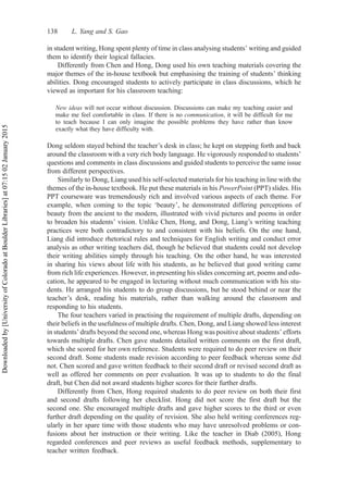 in student writing, Hong spent plenty of time in class analysing students’ writing and guided
them to identify their logical fallacies.
Differently from Chen and Hong, Dong used his own teaching materials covering the
major themes of the in-house textbook but emphasising the training of students’ thinking
abilities. Dong encouraged students to actively participate in class discussions, which he
viewed as important for his classroom teaching:
New ideas will not occur without discussion. Discussions can make my teaching easier and
make me feel comfortable in class. If there is no communication, it will be difficult for me
to teach because I can only imagine the possible problems they have rather than know
exactly what they have difficulty with.
Dong seldom stayed behind the teacher’s desk in class; he kept on stepping forth and back
around the classroom with a very rich body language. He vigorously responded to students’
questions and comments in class discussions and guided students to perceive the same issue
from different perspectives.
Similarly to Dong, Liang used his self-selected materials for his teaching in line with the
themes of the in-house textbook. He put these materials in his PowerPoint (PPT) slides. His
PPT courseware was tremendously rich and involved various aspects of each theme. For
example, when coming to the topic ‘beauty’, he demonstrated differing perceptions of
beauty from the ancient to the modern, illustrated with vivid pictures and poems in order
to broaden his students’ vision. Unlike Chen, Hong, and Dong, Liang’s writing teaching
practices were both contradictory to and consistent with his beliefs. On the one hand,
Liang did introduce rhetorical rules and techniques for English writing and conduct error
analysis as other writing teachers did, though he believed that students could not develop
their writing abilities simply through his teaching. On the other hand, he was interested
in sharing his views about life with his students, as he believed that good writing came
from rich life experiences. However, in presenting his slides concerning art, poems and edu-
cation, he appeared to be engaged in lecturing without much communication with his stu-
dents. He arranged his students to do group discussions, but he stood behind or near the
teacher’s desk, reading his materials, rather than walking around the classroom and
responding to his students.
The four teachers varied in practising the requirement of multiple drafts, depending on
their beliefs in the usefulness of multiple drafts. Chen, Dong, and Liang showed less interest
in students’ drafts beyond the second one, whereas Hong was positive about students’ efforts
towards multiple drafts. Chen gave students detailed written comments on the first draft,
which she scored for her own reference. Students were required to do peer review on their
second draft. Some students made revision according to peer feedback whereas some did
not. Chen scored and gave written feedback to their second draft or revised second draft as
well as offered her comments on peer evaluation. It was up to students to do the final
draft, but Chen did not award students higher scores for their further drafts.
Differently from Chen, Hong required students to do peer review on both their first
and second drafts following her checklist. Hong did not score the first draft but the
second one. She encouraged multiple drafts and gave higher scores to the third or even
further draft depending on the quality of revision. She also held writing conferences reg-
ularly in her spare time with those students who may have unresolved problems or con-
fusions about her instruction or their writing. Like the teacher in Diab (2005), Hong
regarded conferences and peer reviews as useful feedback methods, supplementary to
teacher written feedback.
138 L. Yang and S. Gao
Downloaded
by
[University
of
Colorado
at
Boulder
Libraries]
at
07:15
02
January
2015
 