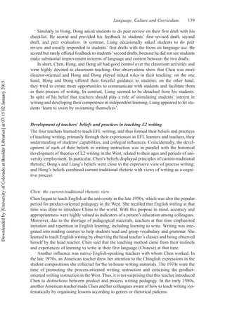 Similarly to Hong, Dong asked students to do peer review on their first draft with his
checklist. He scored and provided his feedback to students’ first revised draft, second
draft, and peer evaluation. In contrast, Liang occasionally asked students to do peer
review and usually responded to students’ first drafts with the focus on language use. He
scored but rarely offered feedback to students’second drafts, because he did not see students
make substantial improvement in terms of language and content between the two drafts.
In short, Chen, Hong, and Dong all had good control over the classroom activities and
were highly devoted to classroom teaching. Our observations show that Chen was more
director-oriented and Hong and Dong played mixed roles in their teaching: on the one
hand, Hong and Dong offered their forceful guidance to students; on the other hand,
they tried to create more opportunities to communicate with students and facilitate them
in their process of writing. In contrast, Liang seemed to be detached from his students.
In spite of his belief that teachers should play a role of stimulating students’ interest in
writing and developing their competence in independent learning, Liang appeared to let stu-
dents ‘learn to swim by swimming themselves’.
Development of teachers’ beliefs and practices in teaching L2 writing
The four teachers learned to teach EFL writing, and thus formed their beliefs and practices
of teaching writing, primarily through their experiences as EFL learners and teachers, their
understanding of students’ capabilities, and collegial influences. Coincidentally, the devel-
opment of each of their beliefs in writing instruction was in parallel with the historical
development of theories of L2 writing in the West, related to their ages and periods of uni-
versity employment. In particular, Chen’s beliefs displayed principles of current-traditional
rhetoric; Dong’s and Liang’s beliefs were close to the expressive view of process writing;
and Hong’s beliefs combined current-traditional rhetoric with views of writing as a cogni-
tive process.
Chen: the current-traditional rhetoric view
Chen began to teach English at the university in the late 1950s, which was also the popular
period for product-oriented pedagogy in the West. She recalled that English writing at that
time was done to introduce China to the world. With this purpose in mind, accuracy and
appropriateness were highly valued as indicators of a person’s education among colleagues.
Moreover, due to the shortage of pedagogical materials, teachers at that time emphasised
imitation and repetition in English learning, including learning to write. Writing was inte-
grated into reading courses to help students read and grasp vocabulary and grammar. She
learned to teach English writing by observing the head teacher’s classes and being observed
herself by the head teacher. Chen said that the teaching method came from their instincts
and experiences of learning to write in their first language (Chinese) at that time.
Another influence was native-English-speaking teachers with whom Chen worked. In
the late 1970s, an American teacher drew her attention to the Chinglish expressions in the
student compositions she collected for the in-house writing materials. The 1970s were the
time of promoting the process-oriented writing instruction and criticising the product-
oriented writing instruction in the West. Thus, it is not surprising that this teacher introduced
Chen to distinctions between product and process writing pedagogy. In the early 1980s,
another American teacher made Chen and her colleagues aware of how to teach writing sys-
tematically by organising lessons according to genres or rhetorical patterns:
Language, Culture and Curriculum 139
Downloaded
by
[University
of
Colorado
at
Boulder
Libraries]
at
07:15
02
January
2015
 