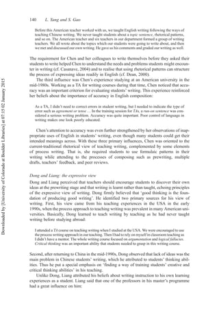 Before this American teacher worked with us, we taught English writing following the ways of
teaching Chinese writing. We never taught students about a topic sentence, rhetorical patterns,
and so on. The American teacher and six teachers in our department formed a group of writing
teachers. We all wrote about the topics which our students were going to write about, and then
we met and discussed our own writing. He gave us his comments and graded our writing as well.
The requirement for Chen and her colleagues to write themselves before they asked their
students to write helped Chen to understand the needs and problems students might encoun-
ter in writing (cf. Casanave, 2004) and to realise that using rhetorical patterns can structure
the process of expressing ideas readily in English (cf. Dean, 2000).
The third influence was Chen’s experience studying at an American university in the
mid-1980s. Working as a TA for writing courses during that time, Chen noticed that accu-
racy was an important criterion for evaluating students’ writing. This experience reinforced
her beliefs about the importance of accuracy in English composition:
As a TA, I didn’t need to correct errors in student writing, but I needed to indicate the type of
error such as agreement or tense … In the training session for TAs, a run-on sentence was con-
sidered a serious writing problem. Accuracy was quite important. Poor control of language in
writing makes one look poorly educated.
Chen’s attention to accuracy was even further strengthened by her observations of inap-
propriate uses of English in students’ writing, even though many students could get their
intended meanings across. With these three primary influences, Chen was oriented to the
current-traditional rhetorical view of teaching writing, complemented by some elements
of process writing. That is, she required students to use formulaic patterns in their
writing while attending to the processes of composing such as prewriting, multiple
drafts, teachers’ feedback, and peer reviews.
Dong and Liang: the expressive view
Dong and Liang perceived that teachers should encourage students to discover their own
ideas at the prewriting stage and that writing is learnt rather than taught, echoing principles
of the expressive view of writing. Dong firmly believed that ‘good thinking is the foun-
dation of producing good writing’. He identified two primary sources for his view of
writing. First, his view came from his teaching experiences in the USA in the early
1990s, when the process approach to teaching writing was prevalent in many American uni-
versities. Basically, Dong learned to teach writing by teaching as he had never taught
writing before studying abroad:
I attended a TA course on teaching writing when I studied at the USA. We were encouraged to use
the process writing approach in our teaching. Then I had to rely on myself in classroom teaching as
I didn’t have a mentor. The whole writing course focused on argumentation and logical fallacies.
Critical thinking was an important ability that students needed to grasp in this writing course.
Second, after returning to China in the mid-1990s, Dong observed that lack of ideas was the
main problem in Chinese students’ writing, which he attributed to students’ thinking abil-
ities. Thus he put a special emphasis on ‘finding a way of training students’ creative and
critical thinking abilities’ in his teaching.
Unlike Dong, Liang attributed his beliefs about writing instruction to his own learning
experiences as a student. Liang said that one of the professors in his master’s programme
had a great influence on him:
140 L. Yang and S. Gao
Downloaded
by
[University
of
Colorado
at
Boulder
Libraries]
at
07:15
02
January
2015
 