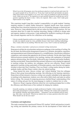 When I was in the MA program, one of my professors asked us to read one book each week. He
set a good example for us. He said to us, ‘Every day I read one book and translate one poem
either from Chinese into English or vice versa. Now I ask you [students] to read one book per
week. I think you can do it.’ He required us to read carefully because he would ask any sort of
question regarding the book in class. I did as he required. After a year, I felt I made great
improvements in my English.
This experience taught Liang that a teacher’s responsibility is to guide students’ learning,
inspiring students to explore further themselves. Students benefit more from extensive
reading than from classroom instruction on the use of formulaic language or rhetorical pat-
terns. However, Liang admitted that he did not realise his beliefs in his practices. He was
uncertain about how to make his teaching interesting, finding it difficult to design tasks
and organise students in discussions. Liang attributed his ineffective teaching to his preju-
dice towards linguistics and his few reflections on his teaching:
I always consider linguistics useless as it is quite away from classroom teaching. I don’t know how
to make my students accept my views, probably because I don’t know teaching methodology.
Also, I rarely reflect on my teaching. When the class is over, I feel I’ve done my teaching job.
Hong: a mixture of product- and process-oriented writing instruction
Hong perceived that she mixed product and process pedagogy in her teaching of writing. On
the one hand, she followed the arrangement of genres (e.g. narration, description, exposition,
and argumentation) and of rhetorical patterns (e.g. exemplification, classification, definition,
comparison, and contrast) that appeared in the in-house textbooks. On the other hand, Hong
followed process-oriented methods in her teaching, starting with explanation of formulaic
patterns and prewriting, then first drafts, followed by peer evaluation and teacher feedback,
and then second drafts. Hong identified three primary influences in developing her approach
to teaching writing: her teachers, her colleagues, and her own reflection. Hong’s initial
approach to teaching writing, particularly of formulaic patterns, came from her own appren-
ticeship in observing Chen’s teaching. Chen was Hong’s writing teacher during her under-
graduate studies and then Hong’s mentor when she started teaching.
Hong learned the terms ‘process writing’ and ‘critical thinking’ from her colleague
Dong in their group lesson-planning meetings. But reflecting on her learning experience,
Hong observed that elements of process writing were actually embedded in the approaches
to teaching in this department: students were often told to think clearly and make an outline
before writing. The concept of composing processes clarified Hong’s understanding of the
nature of writing and gave her the meta-language to explain to students how to write.
Moreover, Hong’s ongoing reflections about her own teaching prompted her to refine
the efficiency and effectiveness of her methods for helping her students:
Generally speaking, our students are highly proficient in English. I often wonder how to help
them make great progress in their university studies. Writing is the weakest skill compared to
their speaking, listening, and reading abilities … Sometimes, I am not satisfied with my teach-
ing. After class, I ask myself, ‘Why do my students have so many questions about this issue?
What should I do for the next class?’
Conclusion and implications
This study examined four experienced Chinese EFL teachers’ beliefs and practices in teach-
ing writing and identified the primary sources for the development of their beliefs and
Language, Culture and Curriculum 141
Downloaded
by
[University
of
Colorado
at
Boulder
Libraries]
at
07:15
02
January
2015
 