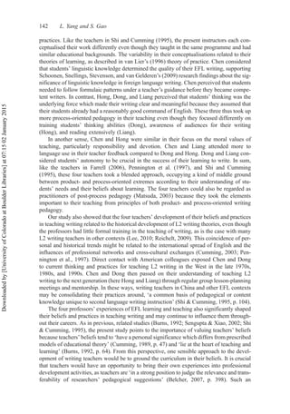 practices. Like the teachers in Shi and Cumming (1995), the present instructors each con-
ceptualised their work differently even though they taught in the same programme and had
similar educational backgrounds. The variability in their conceptualisations related to their
theories of learning, as described in van Lier’s (1996) theory of practice. Chen considered
that students’ linguistic knowledge determined the quality of their EFL writing, supporting
Schoonen, Snellings, Stevenson, and van Gelderen’s (2009) research findings about the sig-
nificance of linguistic knowledge in foreign language writing. Chen perceived that students
needed to follow formulaic patterns under a teacher’s guidance before they became compe-
tent writers. In contrast, Hong, Dong, and Liang perceived that students’ thinking was the
underlying force which made their writing clear and meaningful because they assumed that
their students already had a reasonably good command of English. These three thus took up
more process-oriented pedagogy in their teaching even though they focused differently on
training students’ thinking abilities (Dong), awareness of audiences for their writing
(Hong), and reading extensively (Liang).
In another sense, Chen and Hong were similar in their focus on the moral values of
teaching, particularly responsibility and devotion. Chen and Liang attended more to
language use in their teacher feedback compared to Dong and Hong. Dong and Liang con-
sidered students’ autonomy to be crucial in the success of their learning to write. In sum,
like the teachers in Farrell (2006), Pennington et al. (1997), and Shi and Cumming
(1995), these four teachers took a blended approach, occupying a kind of middle ground
between product- and process-oriented extremes according to their understanding of stu-
dents’ needs and their beliefs about learning. The four teachers could also be regarded as
practitioners of post-process pedagogy (Matsuda, 2003) because they took the elements
important to their teaching from principles of both product- and process-oriented writing
pedagogy.
Our study also showed that the four teachers’ development of their beliefs and practices
in teaching writing related to the historical development of L2 writing theories, even though
the professors had little formal training in the teaching of writing, as is the case with many
L2 writing teachers in other contexts (Lee, 2010; Reichelt, 2009). This coincidence of per-
sonal and historical trends might be related to the international spread of English and the
influences of professional networks and cross-cultural exchanges (Cumming, 2003; Pen-
nington et al., 1997). Direct contact with American colleagues exposed Chen and Dong
to current thinking and practices for teaching L2 writing in the West in the late 1970s,
1980s, and 1990s. Chen and Dong then passed on their understanding of teaching L2
writing to the next generation (here Hong and Liang) through regular group lesson-planning
meetings and mentorship. In these ways, writing teachers in China and other EFL contexts
may be consolidating their practices around, ‘a common basis of pedagogical or content
knowledge unique to second language writing instruction’ (Shi & Cumming, 1995, p. 104).
The four professors’ experiences of EFL learning and teaching also significantly shaped
their beliefs and practices in teaching writing and may continue to influence them through-
out their careers. As in previous, related studies (Burns, 1992; Sengupta & Xiao, 2002; Shi
& Cumming, 1995), the present study points to the importance of valuing teachers’ beliefs
because teachers’ beliefs tend to ‘have a personal significance which differs from prescribed
models of educational theory’ (Cumming, 1989, p. 47) and ‘lie at the heart of teaching and
learning’ (Burns, 1992, p. 64). From this perspective, one sensible approach to the devel-
opment of writing teachers would be to ground the curriculum in their beliefs. It is crucial
that teachers would have an opportunity to bring their own experiences into professional
development activities, as teachers are ‘in a strong position to judge the relevance and trans-
ferability of researchers’ pedagogical suggestions’ (Belcher, 2007, p. 398). Such an
142 L. Yang and S. Gao
Downloaded
by
[University
of
Colorado
at
Boulder
Libraries]
at
07:15
02
January
2015
 