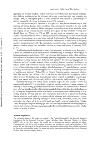 approach can promote teachers’ further awareness and reflection on their beliefs and prac-
tices, helping teachers to see the relevance of writing research to their own practices. As
Ortega (2009, p. 249) rightly put it, ‘a blend of realism and idealism is our best hope to
deliver successful L2 writing instruction across EFL contexts’.
The four professors paid attention to both product- and process-orientations in their
teaching of writing because they considered both orientations integral to the real needs
and abilities of their students. These conceptual orientations may be of particular value
for helping novice writing teachers identify the aspects of their students’ writing they
should focus on. Whether in ESL or EFL teaching contexts, educators can expect to
address issues related to the focus of writing instruction (on language or ideas development)
and on writing processes (e.g. prewriting, multiple drafts, teachers’ feedback, and peer feed-
back). Novice teachers can relate their knowledge and expertise to these issues in designing
and providing instruction with, ‘the orientations most appropriate for particular curriculum
contexts, student groups, and individual teaching styles or preferences’ (Cumming, 2003,
p. 87).
Teaching is not only intellectual in nature, but necessarily involves a moral dimension –
a point not captured in much other research on the teaching of writing or other aspects of
language education, as Johnston (2003) has observed. In the present study, Chen and Hong
showed their dedication to their teaching by spending long periods reading and commenting
on students’ writing because they believed that teachers’ devotion and engagement can
influence students’ attitudes towards efforts in writing. Indeed, a teacher’s willingness to
reflect, and to find alternative ways to make teaching effective, depends critically on the
extent of their dedication to their teaching. Moral dimensions of responsibility and commit-
ment play a decisive role in teaching practices, as ‘morality is integral to the whole process
of teaching and learning’ (Wylie, 2005, p. 16) and ‘learning requires a personal relation-
ship’ like pastoral care (Wilson, 1997, p. 5). Teacher education and development cannot
afford to miss this fundamental point, though further research is needed to examine pre-
cisely how morals and values actually influence the teaching and learning of L2 writing.
Our study revealed how certain critical incidents shaped the four teachers’ beliefs and
practices of teaching EFL writing, but we could not trace the professors’ actual processes of
learning to teach writing, given the essentially cross-sectional (in four teachers of different
ages who had already developed their experienced abilities) rather than longitudinal design
of our inquiry. Longitudinal research is needed to substantiate our understanding of how
writing teachers develop and how they implement their beliefs in classroom teaching.
Special attention needs to be given to the role of reflection and collegial support in pro-
fessional development. Teaching writing is a decision-rich, intellectual, social, and moral
enterprise, but above all it is an individual and highly personal undertaking (Clarke,
1994). Helping writing teachers engage with and challenge their beliefs and bring improve-
ment to their practices through ongoing critical reflection should be the core concern of edu-
cation on writing teachers.
Acknowledgements
The research reported in this paper was granted by the Project Sponsored by the Scientific Research
Foundation for the Returned Overseas Chinese Scholars, State Education Ministry of China
(#20071108) to the first author. We would like to express our deepest gratitude to Alister
Cumming and Ling Shi for their precious comments and suggestions on the earlier versions of this
article. We are also grateful to the editor and two anonymous reviewers for their valuable comments
on the earlier version of the paper. Our appreciation also goes to our participants for their willingness
to share their time and insights with us.
Language, Culture and Curriculum 143
Downloaded
by
[University
of
Colorado
at
Boulder
Libraries]
at
07:15
02
January
2015
 