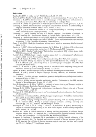 References
Belcher, D. (2007). A bridge too far? TESOL Quarterly, 41, 396–399.
Burns, A. (1992). Teacher beliefs and their influence on classroom practice. Prospect, 7(3), 56–66.
Casanave, C. P. (2004). Controversies in second language writing: Dilemmas and decisions in
research and instruction. Ann Arbor, MI: The University of Michigan Press.
Clarke, M. A. (1994). The dysfunctions of the theory/practice discourse. TESOL Quarterly, 28, 9–26.
Cumming, A. (1989). Student teachers’ conceptions of curriculum: Towards an understanding of
language teacher development. TESL Canada Journal, 7, 33–51.
Cumming, A. (1992). Instructional routines in ESL composition teaching: A case study of three tea-
chers. Journal of Second Language Writing, 1, 17–35.
Cumming, A. (2001). Learning to write in a second language: Two decades of research. In
R. M. Manchon (Ed.), International Journal of English Studies, Special Issue, 1(2), 1–23.
Cumming, A. (2003). Experienced ESL/EFL writing instructors’ conceptualizations of their teaching:
Curriculum options and implications. In B. Kroll (Ed.), Exploring dynamics of second language
writing (pp. 71–92). Cambridge: Cambridge University Press.
Dean, D. M. (2000). Muddying boundaries: Mixing genres with five paragraphs. English Journal,
90(1), 53–56.
Devitt, A. J. (1997). Genre as language standard. In W. Bishop & H. Ostrom (Eds.), Genre and
writing: Issues, arguments, alternatives (pp. 45–55). Portsmouth, NH: Heinemann.
Diab, R. L. (2005). Teachers’ and students’ beliefs about responding to ESL writing: A case study.
TESL Canada Journal, 23(1), 28–43.
Farrell, T. S. C. (2006). Reflective practice in action: A case study of a writing teacher’s reflections on
practice. TESL Canada Journal, 23(2), 77–90.
Grabe, W., & Kaplan, R. (1996). Theory and practice of writing. New York, NY: Longman.
Hedgcock, J. (2010). Theory-and-practice and other questionable dualisms in L2 writing. In T. Silva
& P. K. Matsuda (Eds.), Practicing theory in second language writing (pp. 229–244). West
Lafayette, IN: Parlor Press.
Hirvela, A., & Belcher, D. (2007). Writing scholars as teacher educators: Exploring writing teacher
education. Journal of Second Language Writing, 16, 125–128.
Hyland, K. (2003). Second language writing. Cambridge: Cambridge University Press.
Johnston, B. (2003). Values in English language teaching. Mahwah, NJ: Lawrence Erlbaum
Associates.
Lee, I. (2003). L2 writing teachers’ perspectives, practices and problems regarding error feedback.
Assessing Writing, 8, 216–237.
Lee, I. (2010). Writing teacher education and teacher learning: Testimonies of four EFL teachers.
Journal of Second Language Writing, 19, 143–157.
Leki, I., Cumming, A., & Silva, T. (2008). A synthesis of research on second language writing in
English. Abingdon: Routledge, Taylor & Francis Group.
Matsuda, P. K. (2003). Processes and post-processes: A discursive history. Journal of Second
Language Writing, 12, 65–83.
Merriam, S. B. (1998). Qualitative research and case study applications in education. San Francisco,
CA: Jossey-Bass.
National Bureau of Statistics of China. (2010). Zhongguo tongji nianjian-2010 [China Statistical Year
Book-2010]. Beijing: China Statistics Press.
Ortega, L. (2009). Studying writing across EFL contexts: Looking back and moving forward. In
R. M. Manchón (Ed.), Writing in foreign language contexts: Learning, teaching, and
research (pp. 232–255). Buffalo, NY: Multilingual Matters.
Pennington, M., Costa, V., So, S., Shing, J., Hirose, K., & Niedzielski, K. (1997). The teaching of
English-as-a-second-language writing in the Asia–Pacific region: A cross-country comparison.
RELC Journal, 28, 120–143.
Reichelt, M. (2009). A critical evaluation of writing teaching programmes in different foreign
language settings. In R. M. Manchón (Ed.), Writing in foreign language contexts: Learning,
teaching, and research (pp. 183–206). Buffalo, NY: Multilingual Matters.
Schoonen, R., Snellings, P., Stevenson, M., & van Gelderen, A. (2009). Towards a blueprint of the
foreign language writer: The linguistic and cognitive demands of foreign language writing. In
R. M. Manchón (Ed.), Writing in foreign language contexts: Learning, teaching, and research
(pp. 77–101). Buffalo, NY: Multilingual Matters.
144 L. Yang and S. Gao
Downloaded
by
[University
of
Colorado
at
Boulder
Libraries]
at
07:15
02
January
2015
 