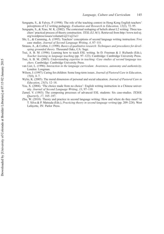 Sengupta, S., & Falvey, P. (1998). The role of the teaching context in Hong Kong English teachers’
perceptions of L2 writing pedagogy. Evaluation and Research in Education, 12(2), 72–95.
Sengupta, S., & Xiao, M. K. (2002). The contextual reshaping of beliefs about L2 writing: Three tea-
chers’ practical process of theory construction. TESL-EJ, 6(1). Retrieved from http://www.tesl-ej.
org/wordpress/issues/volume6/ej21/ej21a1/
Shi, L., & Cumming, A. (1995). Teachers’ conceptions of second language writing instruction: Five
case studies. Journal of Second Language Writing, 4, 87–111.
Strauss, A., & Corbin, J. (1998). Basics of qualitative research: Techniques and procedures for devel-
oping grounded theory. Thousand Oaks, CA: Sage.
Tsui, A. B. M. (1996). Learning how to teach ESL writing. In D. Freeman & J. Richards (Eds.),
Teacher learning in language teaching (pp. 97–123). Cambridge: Cambridge University Press.
Tsui, A. B. M. (2003). Understanding expertise in teaching: Case studies of second language tea-
chers. Cambridge: Cambridge University Press.
van Lier, L. (1996). Interaction in the language curriculum: Awareness, autonomy and authenticity.
London: Longman.
Wilson, J. (1997). Caring for children: Some long-term issues. Journal of Pastoral Care in Education,
15(4), 4–7.
Wylie, K. (2005). The moral dimension of personal and social education. Journal of Pastoral Care in
Education, 23(3), 12–18.
You, X. (2004). ‘The choice made from no choice’: English writing instruction in a Chinese univer-
sity. Journal of Second Language Writing, 13, 97–110.
Zamel, V. (1983). The composing processes of advanced ESL students: Six case-studies. TESOL
Quarterly, 17, 165–187.
Zhu, W. (2010). Theory and practice in second language writing: How and where do they meet? In
T. Silva & P. Matsuda (Eds.), Practicing theory in second language writing (pp. 209–228). West
Lafayette, IN: Parlor Press.
Language, Culture and Curriculum 145
Downloaded
by
[University
of
Colorado
at
Boulder
Libraries]
at
07:15
02
January
2015
 
