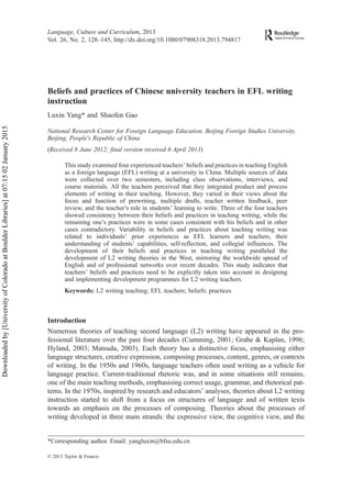 Beliefs and practices of Chinese university teachers in EFL writing
instruction
Luxin Yang* and Shaofen Gao
National Research Center for Foreign Language Education, Beijing Foreign Studies University,
Beijing, People’s Republic of China
(Received 8 June 2012; final version received 6 April 2013)
This study examined four experienced teachers’ beliefs and practices in teaching English
as a foreign language (EFL) writing at a university in China. Multiple sources of data
were collected over two semesters, including class observations, interviews, and
course materials. All the teachers perceived that they integrated product and process
elements of writing in their teaching. However, they varied in their views about the
focus and function of prewriting, multiple drafts, teacher written feedback, peer
review, and the teacher’s role in students’ learning to write. Three of the four teachers
showed consistency between their beliefs and practices in teaching writing, while the
remaining one’s practices were in some cases consistent with his beliefs and in other
cases contradictory. Variability in beliefs and practices about teaching writing was
related to individuals’ prior experiences as EFL learners and teachers, their
understanding of students’ capabilities, self-reflection, and collegial influences. The
development of their beliefs and practices in teaching writing paralleled the
development of L2 writing theories in the West, mirroring the worldwide spread of
English and of professional networks over recent decades. This study indicates that
teachers’ beliefs and practices need to be explicitly taken into account in designing
and implementing development programmes for L2 writing teachers.
Keywords: L2 writing teaching; EFL teachers; beliefs; practices
Introduction
Numerous theories of teaching second language (L2) writing have appeared in the pro-
fessional literature over the past four decades (Cumming, 2001; Grabe & Kaplan, 1996;
Hyland, 2003; Matsuda, 2003). Each theory has a distinctive focus, emphasising either
language structures, creative expression, composing processes, content, genres, or contexts
of writing. In the 1950s and 1960s, language teachers often used writing as a vehicle for
language practice. Current-traditional rhetoric was, and in some situations still remains,
one of the main teaching methods, emphasising correct usage, grammar, and rhetorical pat-
terns. In the 1970s, inspired by research and educators’ analyses, theories about L2 writing
instruction started to shift from a focus on structures of language and of written texts
towards an emphasis on the processes of composing. Theories about the processes of
writing developed in three main strands: the expressive view, the cognitive view, and the
© 2013 Taylor & Francis
*Corresponding author. Email: yangluxin@bfsu.edu.cn
Language, Culture and Curriculum, 2013
Vol. 26, No. 2, 128–145, http://dx.doi.org/10.1080/07908318.2013.794817
Downloaded
by
[University
of
Colorado
at
Boulder
Libraries]
at
07:15
02
January
2015
 