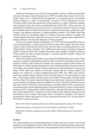 Studies by Pennington et al. (1997), Cumming (2003), and You (2004) are particularly
relevant to the present study. Pennington et al. (1997) found that many teachers in the Asia–
Pacific region took ‘a middle-of-the-road approach’ to integrating process and product
teaching elements in order to accommodate constraints in their educational contexts.
Cumming (2003) found that experienced writing teachers in a range of different countries
and programme types had similar conceptualisations of ESL/EFL writing curricula. He
attributed this uniformity to the broader contexts in which these teachers worked, involving
the worldwide spread of English and influences of professional networks, conferences, pub-
lications, and graduate education in English-speaking countries. You (2004) found that
English writing for non-English majors in a Chinese university tended to be taught with
a current-traditional rhetoric approach, focusing on correct language forms rather than on
helping students to develop their thoughts or writing expertise.
In terms of research methods, Pennington et al. (1997) and Cumming (2003) relied on
survey questionnaires or single-occasion interviews rather than lengthy classroom obser-
vations, so their studies did not reveal much about the details of teaching practices or indi-
vidual teachers’ beliefs. Similarly, You’s (2004) observational study of college teaching of
English writing provided little in-depth information about teachers of English writing in
China. Further research is needed, therefore, to examine ESL/EFL teachers’ beliefs and
practices in teaching writing.
Most of the studies reviewed above were conducted in English-dominant contexts. More
research is needed to understand the relatively distinct situations of teaching writing in EFL
contexts. Countries such as China, for example, have enormous numbers of EFL learners. In
2009, about 21 million students attended universities in Mainland China, almost all of whom
were taking some English courses as degree requirements (National Bureau of Statistics of
China, 2010). Each year millions of university students take the College English Test
Band 4 or 6, which has a writing component (Reichelt, 2009; You, 2004). How teachers
teach these students impacts directly on how the latter learn to write and perform in such
tests. Unfortunately, teacher education focused on English writing remains underdeveloped
in China. Many EFL teachers lack knowledge about composition, tending to see themselves
more as teachers of language rather than teachers of writing, as Reichelt (2009) observed in
other EFL contexts. Obviously, teacher education is crucial for effective EFL writing instruc-
tion and learning in schools and institutions in China and similar EFL contexts. Knowledge of
experienced EFLwriting teachers’ beliefs and practices, and especially of the development of
their beliefs and practices, is needed to provide insights for the education and professional
development of new entrants. The present study is intended to contribute to this goal by
examining the beliefs and practices of four experienced university EFL writing teachers.
We had three research questions:
What are the beliefs of experienced university teachers concerning the teaching of L2 writing?
What are the practices of experienced university teachers in teaching L2 writing?
What factors contribute to experienced university teachers’ beliefs and practices in teaching L2
writing?
Context
This study took place at an English department of a major university in China. The writing
programme in the department started in the 1980s, and since that time has been using teach-
ing materials developed by its instructors. The programme consists of three levels of writing
130 L. Yang and S. Gao
Downloaded
by
[University
of
Colorado
at
Boulder
Libraries]
at
07:15
02
January
2015
 