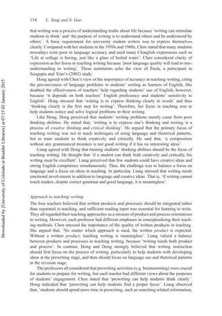 that writing was a process of understanding truths about life because ‘writing can stimulate
students to think’ and ‘the purpose of writing is to understand others and be understood by
others’. A basic requirement for university student writers was to express themselves
clearly. Compared with her students in the 1950s and 1960s, Chen stated that many students
nowadays were poor in language accuracy and used many Chinglish expressions such as
‘Life at college is boring, just like a glass of boiled water’. Chen considered clarity of
expression as her focus in teaching writing because ‘poor language quality will lead to mis-
understanding in writing’. These sentiments echo the view of Paula, a participant in
Sengupta and Xiao’s (2002) study.
Hong agreed with Chen’s view of the importance of accuracy in teaching writing, citing
the pervasiveness of language problems in students’ writing as learners of English. She
doubted the effectiveness of teachers’ help regarding students’ use of English, however,
because ‘it depends on both teachers’ English proficiency and students’ sensitivity to
English’. Hong stressed that ‘writing is to express thinking clearly in words’ and thus
‘thinking clearly is the first step for writing’. Therefore, her focus in teaching was to
help students notice and solve logical problems in their writing.
Like Hong, Dong perceived that students’ writing problems mainly came from poor
thinking abilities. He stated that, ‘writing is to express one’s thinking and writing is a
process of creative thinking and critical thinking’. He argued that the primary focus of
teaching writing was not to teach techniques of using language and rhetorical patterns,
but to train students to think creatively and critically. He said that, ‘a composition
without any grammatical mistakes is not good writing if it has no interesting ideas’.
Liang agreed with Dong that training students’ thinking abilities should be the focus of
teaching writing. He thought that ‘if a student can think both creatively and critically, his
writing must be excellent’. Liang perceived that few students could have creative ideas and
strong English competence simultaneously. Thus, the challenge was to balance a focus on
language and a focus on ideas in teaching. In particular, Liang stressed that writing needs
emotional involvement in addition to language and creative ideas. That is, ‘if writing cannot
touch readers, despite correct grammar and good language, it is meaningless’.
Approach to teaching writing
The four teachers believed that written products and processes should be integrated rather
than separated in teaching, and sufficient reading input was essential for learning to write.
They all regarded their teaching approaches as a mixture of product and process orientations
to writing. However, each professor had different emphases in conceptualising their teach-
ing methods. Chen stressed the importance of the quality of written products in teaching.
She argued that, ‘No matter which approach is used, the written product is expected.
Without a written product, teaching writing is meaningless’. Liang valued a balance
between products and processes in teaching writing, because ‘writing needs both product
and process’. In contrast, Hong and Dong strongly believed that writing instruction
should first focus on the process of writing, particularly to help students with developing
ideas at the prewriting stage, and then should focus on language use and rhetorical patterns
at the revision stage.
The professors all considered that prewriting activities (e.g. brainstorming) were crucial
for students to prepare for writing, but each teacher had different views about the purposes
of students’ engagement. Chen stated that ‘prewriting can help students think clearly’.
Hong indicated that ‘prewriting can help students find a proper focus’. Liang observed
that, ‘students should spend more time in prewriting, such as searching related information,
134 L. Yang and S. Gao
Downloaded
by
[University
of
Colorado
at
Boulder
Libraries]
at
07:15
02
January
2015
 