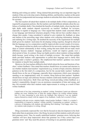thinking and writing an outline’. Dong claimed that prewriting was an important stage for
students if they are to develop creative thinking abilities, and therefore, teachers at this point
should be less judgemental and encourage students to articulate their ideas without concerns
for accuracy.
The four teachers all asked their students to do multiple drafts of their compositions, as
required by programme policies. But the teachers each had different attitudes about the use-
fulness of multiple drafts. Chen doubted the benefits of multiple drafts, observing that mul-
tiple drafts made students depend excessively on teachers’ feedback for revisions,
especially in regards to language use. Chen argued that students made concerted efforts
to use language and rhetorical structures properly if they did not have another chance to
change their grades. Liang considered it optimal to give students his feedback on ideas
and outlines at the prewriting stage when students were collecting information, thinking,
and outlining for a writing topic. He doubted the necessity of the requirement for multiple
drafts given his students’ motivation for developing writing expertise, though he observed
that the language use in a composition could be improved after several rounds of revisions.
Dong perceived that two drafts were sufficient for his university students to change their
ideas or content substantially in their writing, noting that more drafts did not make much
difference because students’ language proficiency would not improve greatly over a
short period of time. In contrast, Hong was highly positive about students writing multiple
drafts because ‘good writing is the result of multiple revisions’. She stated that multiple
drafts provided students with opportunities to polish their language and to clarify their
thinking under a teacher’s guidance. She emphasised that teachers’ guidance was crucial
for students to benefit from multiple drafts.
Moreover, the four teachers differed in their beliefs about the focus and functions of tea-
chers’ written feedback. Chen stated that teachers should focus on content and structure to
see whether students meet teachers’ requirements (e.g. in terms of topic selection, rhetorical
patterns) in the first draft of a composition, but for the second draft, teachers’ feedback
should focus on the use of language, especially those expressions which cause misunder-
standing or are inappropriately used. In contrast, Hong believed that teachers’ feedback
should focus on logic and coherence because students could easily handle typos and gram-
matical errors themselves. Both Chen and Hong viewed providing written feedback as a
teacher’s responsibility, though it was an enormous consumption of time and energy, and
they felt rewarded when their students made improvements in writing as a result of their
written feedback:
I spend most of my time commenting on students’ writing. Sometimes I spent one afternoon
reading one essay, thinking how to help this student improve his writing without hurting
him. It is time consuming to write down my feedback. But whenever I see my students
express themselves clearly with the support of my feedback, I really feel rewarded. (Chen)
Compared with peer review, students highly valued teacher feedback. I think it’s a teacher’s
responsibility to respond to students’ writing carefully. Commenting on students’ writing is
a process of dialoguing with students and exploring their thinking. I feel happy when I see
my students make progress in writing. (Hong)
Dong consistently expressed the view that he focused on idea development in his feed-
back rather than on grammar errors. Like Hong, he perceived that students could self-correct
their grammar errors. Thus, he usually underlined students’ grammar errors, believing that
‘students will have deep impressions about that grammar use if they correct their own
grammar errors’ and ‘they need this process of learning to use grammar properly’.
Language, Culture and Curriculum 135
Downloaded
by
[University
of
Colorado
at
Boulder
Libraries]
at
07:15
02
January
2015
 