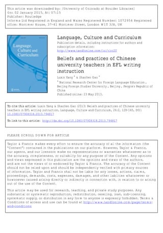 This article was downloaded by: [University of Colorado at Boulder Libraries]
On: 02 January 2015, At: 07:15
Publisher: Routledge
Informa Ltd Registered in England and Wales Registered Number: 1072954 Registered
office: Mortimer House, 37-41 Mortimer Street, London W1T 3JH, UK
Language, Culture and Curriculum
Publication details, including instructions for authors and
subscription information:
http://www.tandfonline.com/loi/rlcc20
Beliefs and practices of Chinese
university teachers in EFL writing
instruction
Luxin Yang
a
& Shaofen Gao
a
a
National Research Center for Foreign Language Education ,
Beijing Foreign Studies University , Beijing , People's Republic of
China
Published online: 23 May 2013.
To cite this article: Luxin Yang & Shaofen Gao (2013) Beliefs and practices of Chinese university
teachers in EFL writing instruction, Language, Culture and Curriculum, 26:2, 128-145, DOI:
10.1080/07908318.2013.794817
To link to this article: http://dx.doi.org/10.1080/07908318.2013.794817
PLEASE SCROLL DOWN FOR ARTICLE
Taylor & Francis makes every effort to ensure the accuracy of all the information (the
“Content”) contained in the publications on our platform. However, Taylor & Francis,
our agents, and our licensors make no representations or warranties whatsoever as to
the accuracy, completeness, or suitability for any purpose of the Content. Any opinions
and views expressed in this publication are the opinions and views of the authors,
and are not the views of or endorsed by Taylor & Francis. The accuracy of the Content
should not be relied upon and should be independently verified with primary sources
of information. Taylor and Francis shall not be liable for any losses, actions, claims,
proceedings, demands, costs, expenses, damages, and other liabilities whatsoever or
howsoever caused arising directly or indirectly in connection with, in relation to or arising
out of the use of the Content.
This article may be used for research, teaching, and private study purposes. Any
substantial or systematic reproduction, redistribution, reselling, loan, sub-licensing,
systematic supply, or distribution in any form to anyone is expressly forbidden. Terms &
Conditions of access and use can be found at http://www.tandfonline.com/page/terms-
and-conditions
 