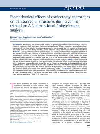 Biomechanical effects of corticotomy approaches
on dentoalveolar structures during canine
retraction: A 3-dimensional ﬁnite element
analysis
Chongshi Yang,a
Chao Wang,b
Feng Deng,c
and Yubo Fand
Chongqing and Beijing, China
Introduction: Corticotomy has proven to be effective in facilitating orthodontic tooth movement. There is,
however, no relevant study to compare the biomechanical effects of different corticotomy approaches on tooth
movement. In this study, a series of corticotomy approaches was designed, and their impacts on dentoalveolar
structures were evaluated during maxillary canine retraction with a 3-dimensional ﬁnite element method.
Methods: A basic 3-dimensional ﬁnite element model was constructed to simulate orthodontic retraction of
the maxillary canines after extraction of the ﬁrst premolars. Twenty-four corticotomy approach designs were
simulated for variations of position and width of the corticotomy. Displacement of the canine, von Mises
stresses in the canine root and trabecular bone, and strain in the canine periodontal ligament were calculated
and compared under a distal retraction force directed to the miniscrew implants. Results: A distal corticotomy
cut and its combinations showed the most approximated biomechanical effects on dentoalveolar structures
with a continuous circumscribing cut around the root of the canine. Mesiolabial and distopalatal cuts had a
slight inﬂuence on dentoalveolar structures. Also, the effects decreased with the increase of distance between
the corticotomy and the canine. No obvious alteration of displacement, von Mises stress, or strain could
be observed among the models with different corticotomy widths. Conclusions: Corticotomies enable
orthodontists to affect biomechanical responses of dentoalveolar structures during maxillary canine retraction.
A distal corticotomy closer to the canine may be a better option in corticotomy-facilitated canine retraction.
(Am J Orthod Dentofacial Orthop 2015;148:457-65)
T
wo main challenges are often confronted in
orthodontic treatment for adult patients: long
duration and risk of side effects such as root
resorption and marginal bone loss.1,2
To cope with
these problems, surgical techniques are used to
facilitate orthodontic tooth movement, including
alveolar osteotomy, corticotomy, and distraction
osteogenesis.3-5
Compared with osteotomy and
distraction osteogenesis, corticotomy has become
popular gradually because of the minor surgical injury,
ﬂexible approach, and operational simplicity.
Corticotomy has been demonstrated to facilitate
orthodontic tooth movement effectively in the clinic. It
has many advantages over more traditional orthodon-
tics, including reduced orthodontic treatment time,
more signiﬁcant tooth movement, and less anchorage
required.5,6
Wilkco et al5
attributed these effects of
corticotomy to the regional acceleration phenomenon,
which is characterized by an increase in the rate of
bone turnover. The remodeling of alveolar bone and
periodontal ligament (PDL) would be activated and
aggravated after being exposed to an insult such as a
corticotomy or a cortical perforation. En-block
a
Graduate student, Chongqing Key Laboratory of Oral Diseases and Biomedical
Sciences, Stomatological Hospital of Chongqing Medical University, Chongqing,
China.
b
Assistant professor, Chongqing Key Laboratory of Oral Diseases and Biomedical
Sciences, Stomatological Hospital of Chongqing Medical University, Chongqing,
China.
c
Professor, Chongqing Key Laboratory of Oral Diseases and Biomedical Sciences,
Stomatological Hospital of Chongqing Medical University, Chongqing, China.
d
Professor, Chongqing Key Laboratory of Oral Diseases and Biomedical Sciences,
Chongqing Medical University, Chongqing; professor, Key Laboratory for Biome-
chanics and Mechanobiology of Chinese Education Ministry, International
Research Center for Implantable and Interventional Medical Devices, Beihang
University, Beijing, China.
Funded by the National Natural Science Foundation of China (numbers
11421202 and 11120101001).
Address correspondence to: Yubo Fan, Stomatological Hospital of Chongqing
Medical University, No. 426, Yubei District, Chongqing, China; e-mail,
yubofan@buaa.edu.cn.
Submitted, September 2014; revised and accepted, March 2015.
0889-5406/$36.00
Copyright Ó 2015 by the American Association of Orthodontists.
http://dx.doi.org/10.1016/j.ajodo.2015.03.032
457
ORIGINAL ARTICLE
 