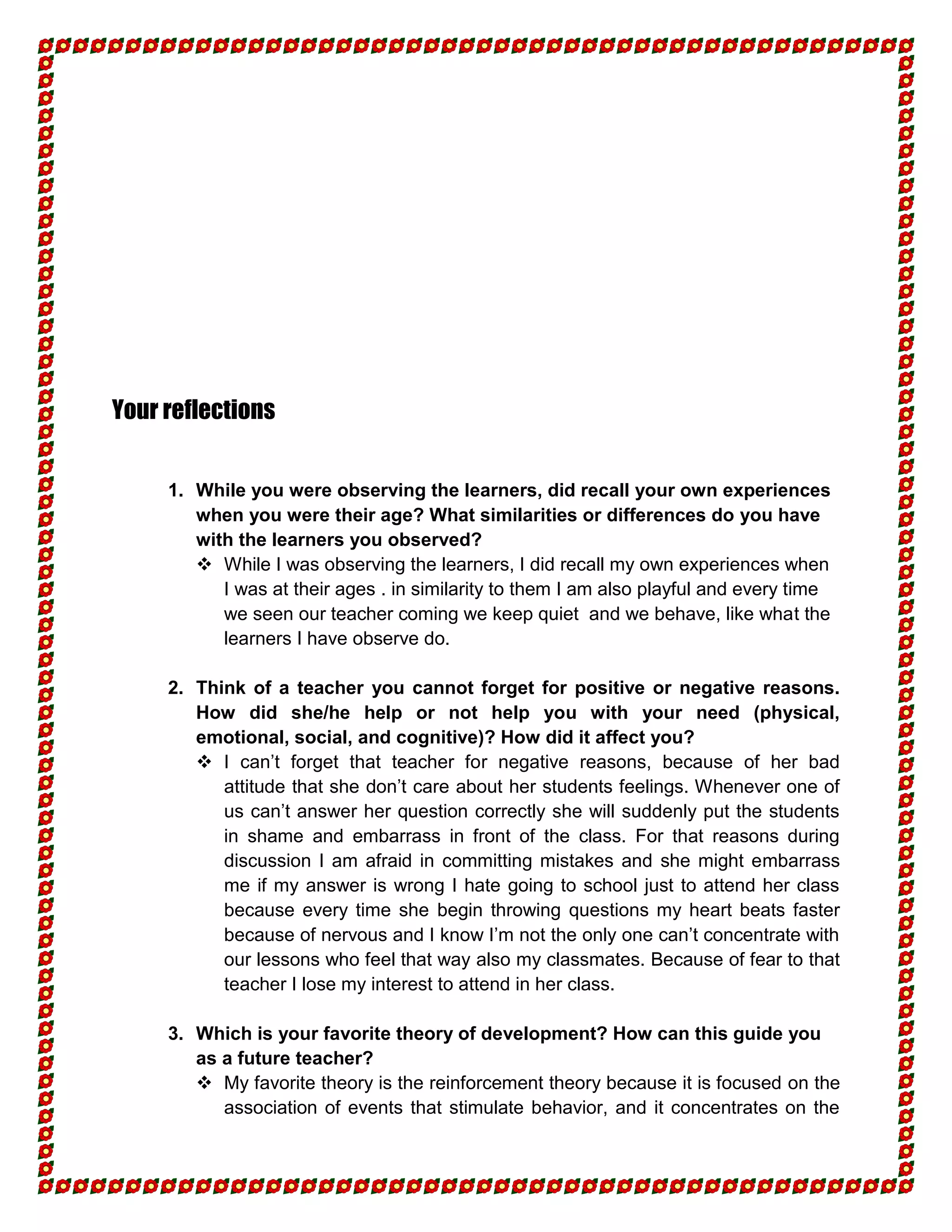 Your reflections


     1. While you were observing the learners, did recall your own experiences
        when you were their age? What similarities or differences do you have
        with the learners you observed?
         While I was observing the learners, I did recall my own experiences when
           I was at their ages . in similarity to them I am also playful and every time
           we seen our teacher coming we keep quiet and we behave, like what the
           learners I have observe do.

     2. Think of a teacher you cannot forget for positive or negative reasons.
        How did she/he help or not help you with your need (physical,
        emotional, social, and cognitive)? How did it affect you?
         I can’t forget that teacher for negative reasons, because of her bad
           attitude that she don’t care about her students feelings. Whenever one of
           us can’t answer her question correctly she will suddenly put the students
           in shame and embarrass in front of the class. For that reasons during
           discussion I am afraid in committing mistakes and she might embarrass
           me if my answer is wrong I hate going to school just to attend her class
           because every time she begin throwing questions my heart beats faster
           because of nervous and I know I’m not the only one can’t concentrate with
           our lessons who feel that way also my classmates. Because of fear to that
           teacher I lose my interest to attend in her class.

     3. Which is your favorite theory of development? How can this guide you
        as a future teacher?
         My favorite theory is the reinforcement theory because it is focused on the
           association of events that stimulate behavior, and it concentrates on the
 