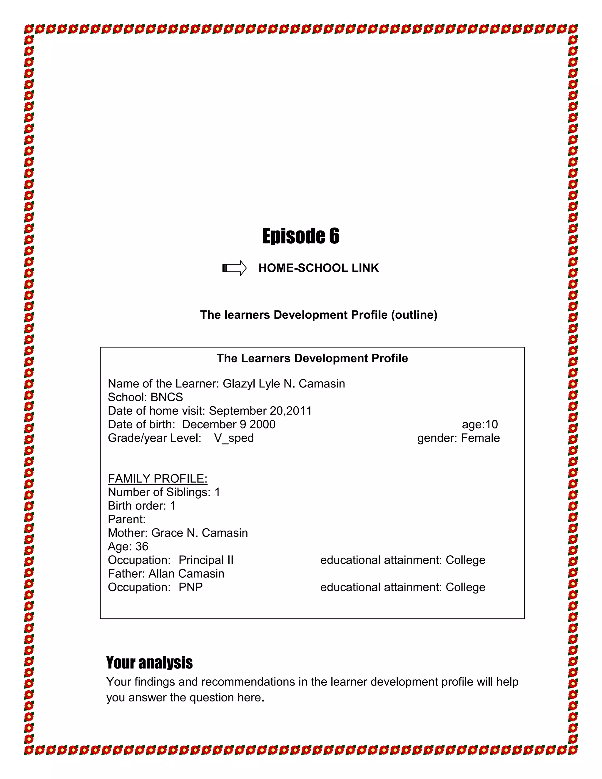 Episode 6
                            HOME-SCHOOL LINK


                 The learners Development Profile (outline)


                    The Learners Development Profile

Name of the Learner: Glazyl Lyle N. Camasin
School: BNCS
Date of home visit: September 20,2011
Date of birth: December 9 2000                                    age:10
Grade/year Level: V_sped                                  gender: Female


FAMILY PROFILE:
Number of Siblings: 1
Birth order: 1
Parent:
Mother: Grace N. Camasin
Age: 36
Occupation: Principal II                educational attainment: College
Father: Allan Camasin
Occupation: PNP                         educational attainment: College




Your analysis
Your findings and recommendations in the learner development profile will help
you answer the question here.
 