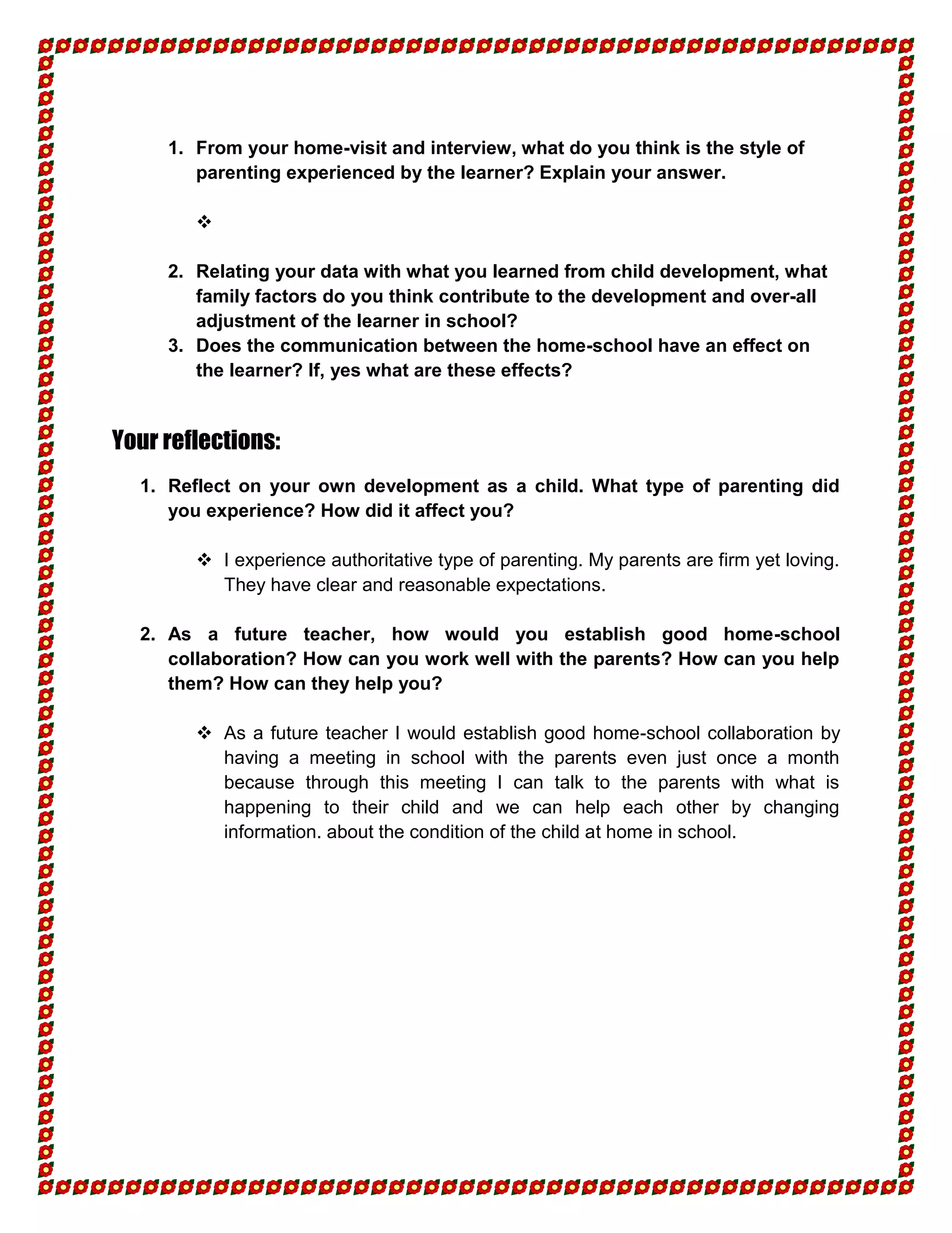 1. From your home-visit and interview, what do you think is the style of
        parenting experienced by the learner? Explain your answer.

        

     2. Relating your data with what you learned from child development, what
        family factors do you think contribute to the development and over-all
        adjustment of the learner in school?
     3. Does the communication between the home-school have an effect on
        the learner? If, yes what are these effects?


Your reflections:
  1. Reflect on your own development as a child. What type of parenting did
     you experience? How did it affect you?

         I experience authoritative type of parenting. My parents are firm yet loving.
          They have clear and reasonable expectations.

  2. As a future teacher, how would you establish good home-school
     collaboration? How can you work well with the parents? How can you help
     them? How can they help you?

         As a future teacher I would establish good home-school collaboration by
          having a meeting in school with the parents even just once a month
          because through this meeting I can talk to the parents with what is
          happening to their child and we can help each other by changing
          information. about the condition of the child at home in school.
 