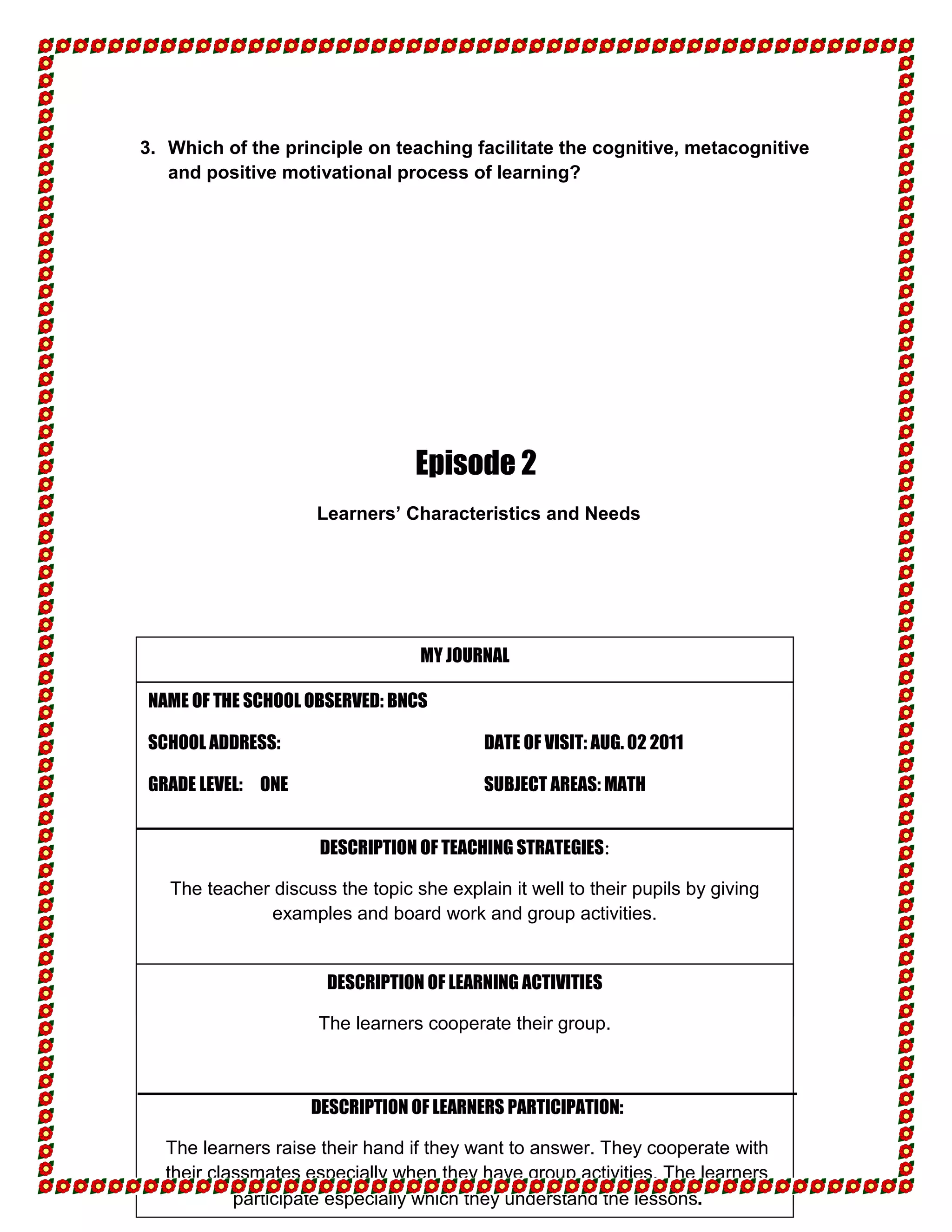 3. Which of the principle on teaching facilitate the cognitive, metacognitive
   and positive motivational process of learning?




                                  Episode 2
                     Learners’ Characteristics and Needs




                                  MY JOURNAL

NAME OF THE SCHOOL OBSERVED: BNCS

SCHOOL ADDRESS:                           DATE OF VISIT: AUG. 02 2011

GRADE LEVEL: ONE                          SUBJECT AREAS: MATH


                      DESCRIPTION OF TEACHING STRATEGIES:

   The teacher discuss the topic she explain it well to their pupils by giving
               examples and board work and group activities.


                      DESCRIPTION OF LEARNING ACTIVITIES

                     The learners cooperate their group.



                    DESCRIPTION OF LEARNERS PARTICIPATION:

  The learners raise their hand if they want to answer. They cooperate with
  their classmates especially when they have group activities. The learners
           participate especially which they understand the lessons.
 