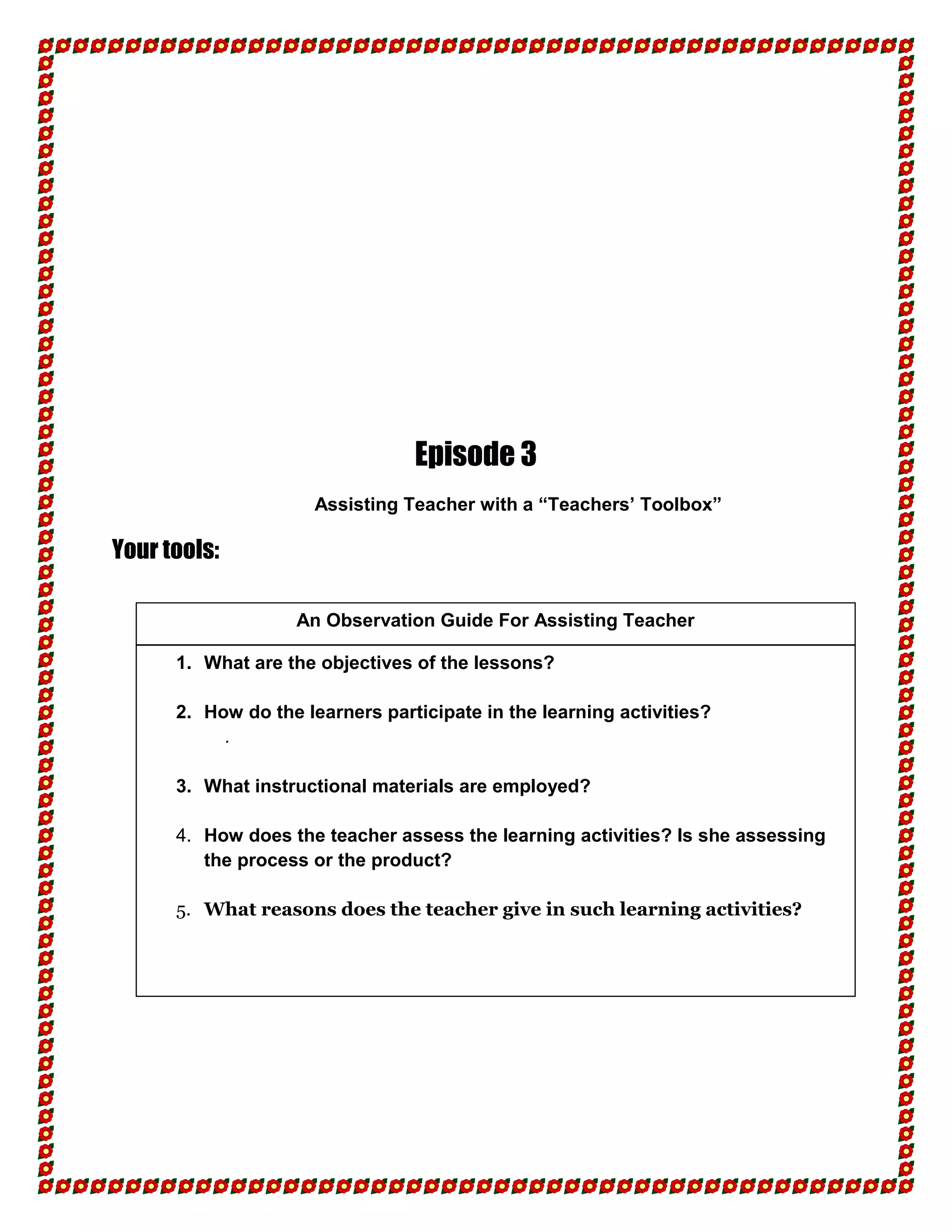 Episode 3
                      Assisting Teacher with a “Teachers’ Toolbox”

Your tools:

                   An Observation Guide For Assisting Teacher

      1. What are the objectives of the lessons?

      2. How do the learners participate in the learning activities?
           .

      3. What instructional materials are employed?

      4. How does the teacher assess the learning activities? Is she assessing
         the process or the product?

      5. What reasons does the teacher give in such learning activities?
 