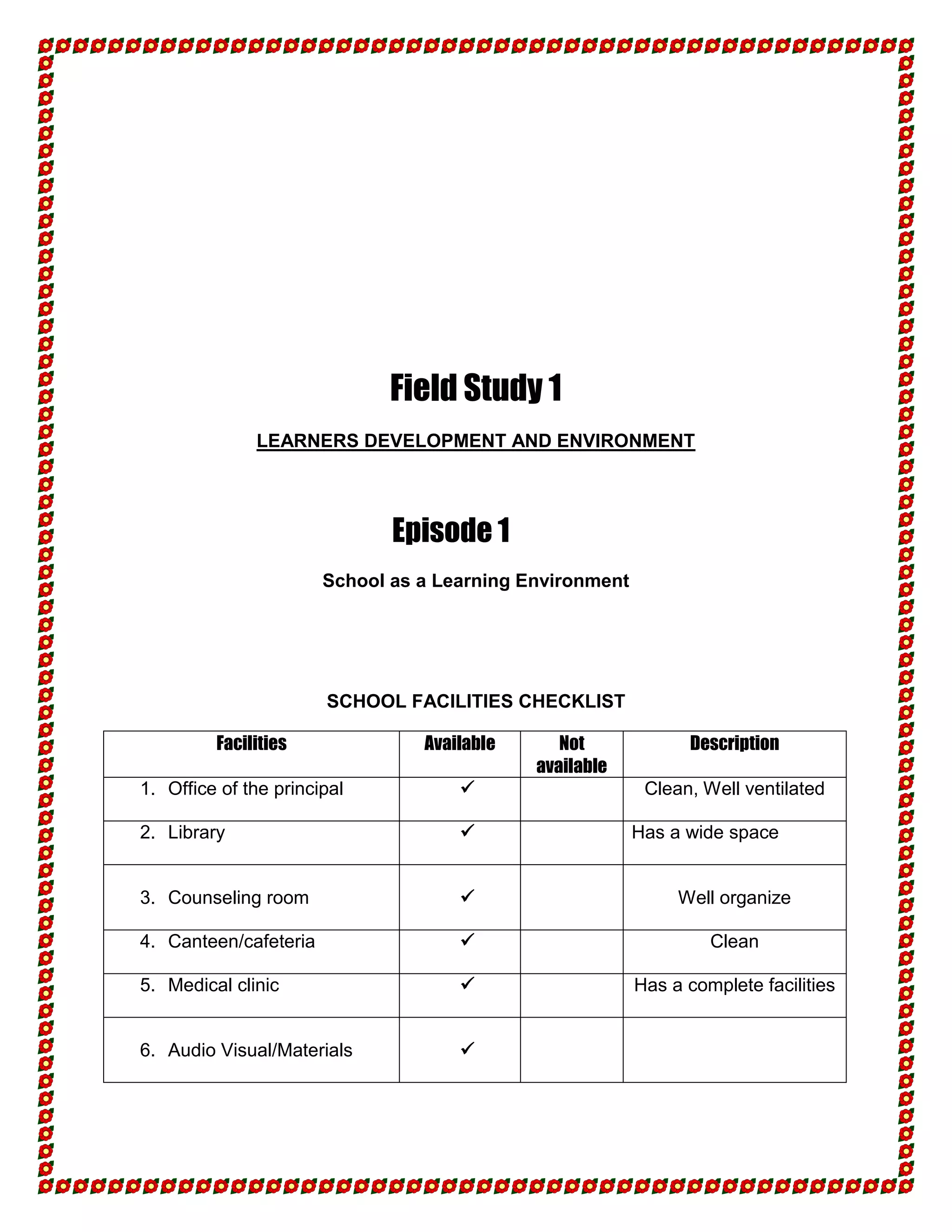 Field Study 1
              LEARNERS DEVELOPMENT AND ENVIRONMENT




                              Episode 1
                       School as a Learning Environment




                       SCHOOL FACILITIES CHECKLIST

         Facilities              Available      Not             Description
                                             available
1. Office of the principal                                Clean, Well ventilated

2. Library                                               Has a wide space


3. Counseling room                                            Well organize

4. Canteen/cafeteria                                              Clean

5. Medical clinic                                        Has a complete facilities


6. Audio Visual/Materials            
 