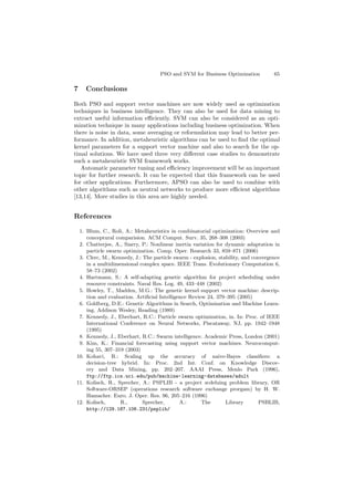 PSO and SVM for Business Optimization 65
7 Conclusions
Both PSO and support vector machines are now widely used as optimization
techniques in business intelligence. They can also be used for data mining to
extract useful information eﬃciently. SVM can also be considered as an opti-
mization technique in many applications including business optimization. When
there is noise in data, some averaging or reformulation may lead to better per-
formance. In addition, metaheuristic algorithms can be used to ﬁnd the optimal
kernel parameters for a support vector machine and also to search for the op-
timal solutions. We have used three very diﬀerent case studies to demonstrate
such a metaheuristic SVM framework works.
Automatic parameter tuning and eﬃciency improvement will be an important
topic for further research. It can be expected that this framework can be used
for other applications. Furthermore, APSO can also be used to combine with
other algorithms such as neutral networks to produce more eﬃcient algorithms
[13,14]. More studies in this area are highly needed.
References
1. Blum, C., Roli, A.: Metaheuristics in combinatorial optimization: Overview and
conceptural comparision. ACM Comput. Surv. 35, 268–308 (2003)
2. Chatterjee, A., Siarry, P.: Nonlinear inertia variation for dynamic adaptation in
particle swarm optimization. Comp. Oper. Research 33, 859–871 (2006)
3. Clerc, M., Kennedy, J.: The particle swarm - explosion, stability, and convergence
in a multidimensional complex space. IEEE Trans. Evolutionary Computation 6,
58–73 (2002)
4. Hartmann, S.: A self-adapting genetic algorithm for project scheduling under
resource constraints. Naval Res. Log. 49, 433–448 (2002)
5. Howley, T., Madden, M.G.: The genetic kernel support vector machine: descrip-
tion and evaluation. Artiﬁcial Intelligence Review 24, 379–395 (2005)
6. Goldberg, D.E.: Genetic Algorithms in Search, Optimisation and Machine Learn-
ing. Addison Wesley, Reading (1989)
7. Kennedy, J., Eberhart, R.C.: Particle swarm optimization, in. In: Proc. of IEEE
International Conference on Neural Networks, Piscataway, NJ, pp. 1942–1948
(1995)
8. Kennedy, J., Eberhart, R.C.: Swarm intelligence. Academic Press, London (2001)
9. Kim, K.: Financial forecasting using support vector machines. Neurocomput-
ing 55, 307–319 (2003)
10. Kohavi, R.: Scaling up the accuracy of naive-Bayes classiﬁers: a
decision-tree hybrid. In: Proc. 2nd Int. Conf. on Knowledge Discov-
ery and Data Mining, pp. 202–207. AAAI Press, Menlo Park (1996),
ftp://ftp.ics.uci.edu/pub/machine-learning-databases/adult
11. Kolisch, R., Sprecher, A.: PSPLIB - a project scdeluing problem library, OR
Software-ORSEP (operations research software exchange prorgam) by H. W.
Hamacher. Euro. J. Oper. Res. 96, 205–216 (1996)
12. Kolisch, R., Sprecher, A.: The Library PSBLIB,
http://129.187.106.231/psplib/
 