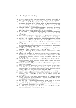66 X.-S. Yang, S. Deb, and S. Fong
13. Liu, L.-X., Zhuang, Y., Liu, X.Y.: Tax forecasting theory and model based on
SVM optimized by PSO. Expert Systems with Applications 38, 116–120 (2011)
14. Lu, N., Zhou, J.Z., He, Y.: Y., Liu Y., Particle Swarm Optimization for Parameter
Optimization of Support Vector Machine Model. In: 2009 Second International
Conference on Intelligent Computation Technology and Automation, pp. 283–284.
IEEE publications, Los Alamitos (2009)
15. Nonobe, K., Ibaraki, T.: Formulation and tabu search algorithm for the resource
constrained project scheduling problem (RCPSP). In: Ribeiro, C.C., Hansen, P.
(eds.) Essays and Surveys in Metaheuristics, pp. 557–588 (2002)
16. Pai, P.F., Hong, W.C.: Forecasting regional electricity load based on recurrent
support vector machines with genetic algorithms. Electric Power Sys. Res. 74,
417–425 (2005)
17. Platt, J.C.: Sequential minimal optimization: a fast algorithm for training support
vector machines, Techical report MSR-TR-98014, Microsoft Research (1998)
18. Plate, J.C.: Fast training of support vector machines using sequential minimal
optimization, in. In: Scholkopf, B., Burges, C.J., Smola, A.J. (eds.) Advances in
Kernel Methods – Support Vector Learning, pp. 185–208. MIT Press, Cambridge
(1999)
19. Shi, G.R.: The use of support vector machine for oil and gas identiﬁcation in
low-porosity and low-permeability reservoirs. Int. J. Mathematical Modelling and
Numerical Optimisation 1, 75–87 (2009)
20. Shi, G.R., Yang, X.-S.: Optimization and data mining for fracture prediction in
geosciences. Procedia Computer Science 1, 1353–1360 (2010)
21. Smola, A. J., Sch¨olkopf, B.: A tutorial on support vector regression, (1998),
http://www.svms.org/regression/
22. Tchomt´e, S.K., Gourgand, M., Quilliot, A.: Solving resource-constrained project
scheduling problem with particle swarm optimization. In: Proceeding of 3rd Mul-
tidsciplinary Int. Scheduling Conference (MISTA 2007), Paris, August 28 - 31,
pp. 251–258 (2007)
23. Valls, V., Ballestin, F., Quintanilla, S.: A hybrid genetic algorithm for the
resource-constrained project scheduling problem. Euro. J. Oper. Res (2007),
doi:10.1016/j.ejor.2006.12.033
24. Vapnik, V.: Estimation of Dependences Based on Empirical Data. Springer, New
York (1982) (in Russian)
25. Vapnik, V.: The nature of Statistical Learning Theory. Springer, New York (1995)
26. Scholkopf, B., Sung, K., Burges, C., Girosi, F., Niyogi, P., Poggio, T., Vapnik, V.:
Comparing support vector machine with Gaussian kernels to radial basis function
classiﬁers. IEEE Trans. Signal Processing 45, 2758–2765 (1997)
27. Yang, X.S.: Nature-Inspired Metaheuristic Algorithms. Luniver Press (2008)
28. Yang, X.-S.: Fireﬂy algorithms for multimodal optimization. In: Watanabe, O.,
Zeugmann, T. (eds.) SAGA 2009. LNCS, vol. 5792, pp. 169–178. Springer, Hei-
delberg (2009)
29. Yang, X.-S., Deb, S.: Cuckoo search via L´evy ﬂights, in. In: Proceeings of World
Congress on Nature & Biologically Inspired Computing, NaBIC 2009, pp. 210–
214. IEEE Publications, USA (2009)
30. Yang, X.S., Deb, S.: Engineering optimization by cuckoo search. Int. J. Mathe-
matical Modelling and Numerical Optimisation 1, 330–343 (2010)
31. Yang, X.S.: Fireﬂy algorithm, stochastic test functions and design optimisation.
Int. J. Bio-inspired Computation 2, 78–84 (2010)
32. Yang, X.S.: Engineering Optimization: An Introduction with Metaheuristic Ap-
plications. John Wiley & Sons, Chichester (2010)
 