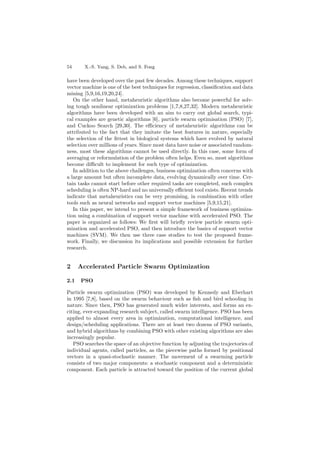 54 X.-S. Yang, S. Deb, and S. Fong
have been developed over the past few decades. Among these techniques, support
vector machine is one of the best techniques for regression, classiﬁcation and data
mining [5,9,16,19,20,24].
On the other hand, metaheuristic algorithms also become powerful for solv-
ing tough nonlinear optimization problems [1,7,8,27,32]. Modern metaheuristic
algorithms have been developed with an aim to carry out global search, typi-
cal examples are genetic algorithms [6], particle swarm optimisation (PSO) [7],
and Cuckoo Search [29,30]. The eﬃciency of metaheuristic algorithms can be
attributed to the fact that they imitate the best features in nature, especially
the selection of the ﬁttest in biological systems which have evolved by natural
selection over millions of years. Since most data have noise or associated random-
ness, most these algorithms cannot be used directly. In this case, some form of
averaging or reformulation of the problem often helps. Even so, most algorithms
become diﬃcult to implement for such type of optimization.
In addition to the above challenges, business optimization often concerns with
a large amount but often incomplete data, evolving dynamically over time. Cer-
tain tasks cannot start before other required tasks are completed, such complex
scheduling is often NP-hard and no universally eﬃcient tool exists. Recent trends
indicate that metaheuristics can be very promising, in combination with other
tools such as neural networks and support vector machines [5,9,15,21].
In this paper, we intend to present a simple framework of business optimiza-
tion using a combination of support vector machine with accelerated PSO. The
paper is organized as follows: We ﬁrst will brieﬂy review particle swarm opti-
mization and accelerated PSO, and then introduce the basics of support vector
machines (SVM). We then use three case studies to test the proposed frame-
work. Finally, we discussion its implications and possible extension for further
research.
2 Accelerated Particle Swarm Optimization
2.1 PSO
Particle swarm optimization (PSO) was developed by Kennedy and Eberhart
in 1995 [7,8], based on the swarm behaviour such as ﬁsh and bird schooling in
nature. Since then, PSO has generated much wider interests, and forms an ex-
citing, ever-expanding research subject, called swarm intelligence. PSO has been
applied to almost every area in optimization, computational intelligence, and
design/scheduling applications. There are at least two dozens of PSO variants,
and hybrid algorithms by combining PSO with other existing algorithms are also
increasingly popular.
PSO searches the space of an objective function by adjusting the trajectories of
individual agents, called particles, as the piecewise paths formed by positional
vectors in a quasi-stochastic manner. The movement of a swarming particle
consists of two major components: a stochastic component and a deterministic
component. Each particle is attracted toward the position of the current global
 