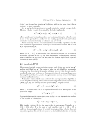 PSO and SVM for Business Optimization 55
best g∗
and its own best location x∗
i in history, while at the same time it has a
tendency to move randomly.
Let xi and vi be the position vector and velocity for particle i, respectively.
The new velocity vector is determined by the following formula
vt+1
i = vt
i + α 1[g∗
− xt
i] + β 2[x∗
i − xt
i]. (1)
where 1 and 2 are two random vectors, and each entry taking the values between
0 and 1. The parameters α and β are the learning parameters or acceleration
constants, which can typically be taken as, say, α ≈ β ≈ 2.
There are many variants which extend the standard PSO algorithm, and the
most noticeable improvement is probably to use an inertia function θ(t) so that
vt
i is replaced by θ(t)vt
i
vt+1
i = θvt
i + α 1[g∗
− xt
i] + β 2[x∗
i − xt
i], (2)
where θ ∈ (0, 1) [2,3]. In the simplest case, the inertia function can be taken as
a constant, typically θ ≈ 0.5 ∼ 0.9. This is equivalent to introducing a virtual
mass to stabilize the motion of the particles, and thus the algorithm is expected
to converge more quickly.
2.2 Accelerated PSO
The standard particle swarm optimization uses both the current global best g∗
and the individual best x∗
i . The reason of using the individual best is primarily
to increase the diversity in the quality solutions, however, this diversity can be
simulated using some randomness. Subsequently, there is no compelling reason
for using the individual best, unless the optimization problem of interest is highly
nonlinear and multimodal.
A simpliﬁed version which could accelerate the convergence of the algorithm is
to use the global best only. Thus, in the accelerated particle swarm optimization
(APSO) [27,32], the velocity vector is generated by a simpler formula
vt+1
i = vt
i + α n + β(g∗
− xt
i), (3)
where n is drawn from N(0, 1) to replace the second term. The update of the
position is simply
xt+1
i = xt
i + vt+1
i . (4)
In order to increase the convergence even further, we can also write the update
of the location in a single step
xt+1
i = (1 − β)xt
i + βg∗
+ α n. (5)
This simpler version will give the same order of convergence. Typically, α =
0.1L ∼ 0.5L where L is the scale of each variable, while β = 0.1 ∼ 0.7 is
suﬃcient for most applications. It is worth pointing out that velocity does not
appear in equation (5), and there is no need to deal with initialization of velocity
 