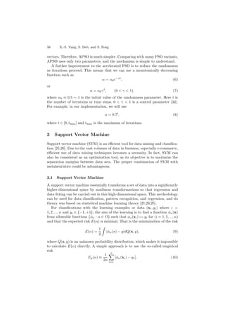 56 X.-S. Yang, S. Deb, and S. Fong
vectors. Therefore, APSO is much simpler. Comparing with many PSO variants,
APSO uses only two parameters, and the mechanism is simple to understand.
A further improvement to the accelerated PSO is to reduce the randomness
as iterations proceed. This means that we can use a monotonically decreasing
function such as
α = α0e−γt
, (6)
or
α = α0γt
, (0 < γ < 1), (7)
where α0 ≈ 0.5 ∼ 1 is the initial value of the randomness parameter. Here t is
the number of iterations or time steps. 0 < γ < 1 is a control parameter [32].
For example, in our implementation, we will use
α = 0.7t
, (8)
where t ∈ [0, tmax] and tmax is the maximum of iterations.
3 Support Vector Machine
Support vector machine (SVM) is an eﬃcient tool for data mining and classiﬁca-
tion [25,26]. Due to the vast volumes of data in business, especially e-commerce,
eﬃcient use of data mining techniques becomes a necessity. In fact, SVM can
also be considered as an optimization tool, as its objective is to maximize the
separation margins between data sets. The proper combination of SVM with
metaheuristics could be advantageous.
3.1 Support Vector Machine
A support vector machine essentially transforms a set of data into a signiﬁcantly
higher-dimensional space by nonlinear transformations so that regression and
data ﬁtting can be carried out in this high-dimensional space. This methodology
can be used for data classiﬁcation, pattern recognition, and regression, and its
theory was based on statistical machine learning theory [21,24,25].
For classiﬁcations with the learning examples or data (xi, yi) where i =
1, 2, ..., n and yi ∈ {−1, +1}, the aim of the learning is to ﬁnd a function φα(x)
from allowable functions {φα : α ∈ Ω} such that φα(xi) → yi for (i = 1, 2, ..., n)
and that the expected risk E(α) is minimal. That is the minimization of the risk
E(α) =
1
2
|φα(x) − y|dQ(x, y), (9)
where Q(x, y) is an unknown probability distribution, which makes it impossible
to calculate E(α) directly. A simple approach is to use the so-called empirical
risk
Ep(α) ≈
1
2n
n
i=1
φα(xi) − yi . (10)
 