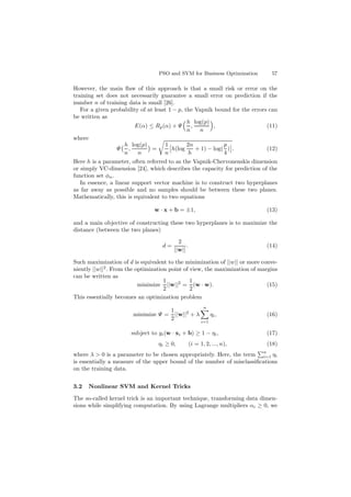PSO and SVM for Business Optimization 57
However, the main ﬂaw of this approach is that a small risk or error on the
training set does not necessarily guarantee a small error on prediction if the
number n of training data is small [26].
For a given probability of at least 1 − p, the Vapnik bound for the errors can
be written as
E(α) ≤ Rp(α) + Ψ
h
n
,
log(p)
n
, (11)
where
Ψ
h
n
,
log(p)
n
=
1
n
h(log
2n
h
+ 1) − log(
p
4
) . (12)
Here h is a parameter, often referred to as the Vapnik-Chervonenskis dimension
or simply VC-dimension [24], which describes the capacity for prediction of the
function set φα.
In essence, a linear support vector machine is to construct two hyperplanes
as far away as possible and no samples should be between these two planes.
Mathematically, this is equivalent to two equations
w · x + b = ±1, (13)
and a main objective of constructing these two hyperplanes is to maximize the
distance (between the two planes)
d =
2
||w||
. (14)
Such maximization of d is equivalent to the minimization of ||w|| or more conve-
niently ||w||2
. From the optimization point of view, the maximization of margins
can be written as
minimize
1
2
||w||2
=
1
2
(w · w). (15)
This essentially becomes an optimization problem
minimize Ψ =
1
2
||w||2
+ λ
n
i=1
ηi, (16)
subject to yi(w · xi + b) ≥ 1 − ηi, (17)
ηi ≥ 0, (i = 1, 2, ..., n), (18)
where λ > 0 is a parameter to be chosen appropriately. Here, the term
n
i=1 ηi
is essentially a measure of the upper bound of the number of misclassiﬁcations
on the training data.
3.2 Nonlinear SVM and Kernel Tricks
The so-called kernel trick is an important technique, transforming data dimen-
sions while simplifying computation. By using Lagrange multipliers αi ≥ 0, we
 