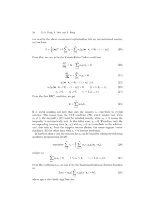 58 X.-S. Yang, S. Deb, and S. Fong
can rewrite the above constrained optimization into an unconstrained version,
and we have
L =
1
2
||w||2
+ λ
n
i=1
ηi −
n
i=1
αi[yi(w · xi + b) − (1 − ηi)]. (19)
From this, we can write the Karush-Kuhn-Tucker conditions
∂L
∂w
= w −
n
i=1
αiyixi = 0, (20)
∂L
∂b
= −
n
i=1
αiyi = 0, (21)
yi(w · xi + b) − (1 − ηi) ≥ 0, (22)
αi[yi(w · xi + b) − (1 − ηi)] = 0, (i = 1, 2, ..., n), (23)
αi ≥ 0, ηi ≥ 0, (i = 1, 2, ..., n). (24)
From the ﬁrst KKT condition, we get
w =
n
i=1
yiαixi. (25)
It is worth pointing out here that only the nonzero αi contribute to overall
solution. This comes from the KKT condition (23), which implies that when
αi = 0, the inequality (17) must be satisﬁed exactly, while α0 = 0 means the
inequality is automatically met. In this latter case, ηi = 0. Therefore, only the
corresponding training data (xi, yi) with αi > 0 can contribute to the solution,
and thus such xi form the support vectors (hence, the name support vector
machine). All the other data with αi = 0 become irrelevant.
It has been shown that the solution for αi can be found by solving the following
quadratic programming [24,26]
maximize
n
i=1
αi −
1
2
n
i,j=1
αiαjyiyj(xi · xj), (26)
subject to
n
i=1
αiyi = 0, 0 ≤ αi ≤ λ, (i = 1, 2, ..., n). (27)
From the coeﬃcients αi, we can write the ﬁnal classiﬁcation or decision function
as
f(x) = sgn
n
i=1
αiyi(x · xi) + b , (28)
where sgn is the classic sign function.
 