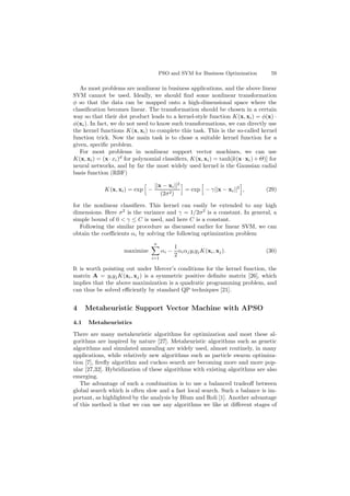 PSO and SVM for Business Optimization 59
As most problems are nonlinear in business applications, and the above linear
SVM cannot be used. Ideally, we should ﬁnd some nonlinear transformation
φ so that the data can be mapped onto a high-dimensional space where the
classiﬁcation becomes linear. The transformation should be chosen in a certain
way so that their dot product leads to a kernel-style function K(x, xi) = φ(x) ·
φ(xi). In fact, we do not need to know such transformations, we can directly use
the kernel functions K(x, xi) to complete this task. This is the so-called kernel
function trick. Now the main task is to chose a suitable kernel function for a
given, speciﬁc problem.
For most problems in nonlinear support vector machines, we can use
K(x, xi) = (x·xi)d
for polynomial classiﬁers, K(x, xi) = tanh[k(x·xi)+Θ)] for
neural networks, and by far the most widely used kernel is the Gaussian radial
basis function (RBF)
K(x, xi) = exp −
||x − xi||2
(2σ2)
= exp − γ||x − xi||2
, (29)
for the nonlinear classiﬁers. This kernel can easily be extended to any high
dimensions. Here σ2
is the variance and γ = 1/2σ2
is a constant. In general, a
simple bound of 0 < γ ≤ C is used, and here C is a constant.
Following the similar procedure as discussed earlier for linear SVM, we can
obtain the coeﬃcients αi by solving the following optimization problem
maximize
n
i=1
αi −
1
2
αiαjyiyjK(xi, xj). (30)
It is worth pointing out under Mercer’s conditions for the kernel function, the
matrix A = yiyjK(xi, xj) is a symmetric positive deﬁnite matrix [26], which
implies that the above maximization is a quadratic programming problem, and
can thus be solved eﬃciently by standard QP techniques [21].
4 Metaheuristic Support Vector Machine with APSO
4.1 Metaheuristics
There are many metaheuristic algorithms for optimization and most these al-
gorithms are inspired by nature [27]. Metaheuristic algorithms such as genetic
algorithms and simulated annealing are widely used, almost routinely, in many
applications, while relatively new algorithms such as particle swarm optimiza-
tion [7], ﬁreﬂy algorithm and cuckoo search are becoming more and more pop-
ular [27,32]. Hybridization of these algorithms with existing algorithms are also
emerging.
The advantage of such a combination is to use a balanced tradeoﬀ between
global search which is often slow and a fast local search. Such a balance is im-
portant, as highlighted by the analysis by Blum and Roli [1]. Another advantage
of this method is that we can use any algorithms we like at diﬀerent stages of
 