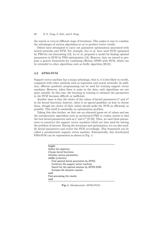 60 X.-S. Yang, S. Deb, and S. Fong
the search or even at diﬀerent stage of iterations. This makes it easy to combine
the advantages of various algorithms so as to produce better results.
Others have attempted to carry out parameter optimization associated with
neural networks and SVM. For example, Liu et al. have used SVM optimized
by PSO for tax forecasting [13]. Lu et al. proposed a model for ﬁnding optimal
parameters in SVM by PSO optimization [14]. However, here we intend to pro-
pose a generic framework for combining eﬃcient APSO with SVM, which can
be extended to other algorithms such as ﬁreﬂy algorithm [28,31].
4.2 APSO-SVM
Support vector machine has a major advantage, that is, it is less likely to overﬁt,
compared with other methods such as regression and neural networks. In addi-
tion, eﬃcient quadratic programming can be used for training support vector
machines. However, when there is noise in the data, such algorithms are not
quite suitable. In this case, the learning or training to estimate the parameters
in the SVM becomes diﬃcult or ineﬃcient.
Another issue is that the choice of the values of kernel parameters C and σ2
in the kernel functions; however, there is no agreed guideline on how to choose
them, though the choice of their values should make the SVM as eﬃciently as
possible. This itself is essentially an optimization problem.
Taking this idea further, we ﬁrst use an educated guess set of values and use
the metaheuristic algorithms such as accelerated PSO or cuckoo search to ﬁnd
the best kernel parameters such as C and σ2
[27,29]. Then, we used these param-
eters to construct the support vector machines which are then used for solving
the problem of interest. During the iterations and optimization, we can also mod-
ify kernel parameters and evolve the SVM accordingly. This framework can be
called a metaheuristic support vector machine. Schematically, this Accelerated
PSO-SVM can be represented as shown in Fig. 1.
begin
Deﬁne the objective;
Choose kernel functions;
Initialize various parameters;
while (criterion)
Find optimal kernel parameters by APSO;
Construct the support vector machine;
Search for the optimal solution by APSO-SVM;
Increase the iteration counter;
end
Post-processing the results;
end
Fig. 1. Metaheuristic APSO-SVM.
 