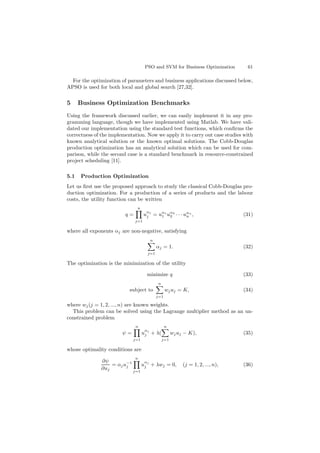 PSO and SVM for Business Optimization 61
For the optimization of parameters and business applications discussed below,
APSO is used for both local and global search [27,32].
5 Business Optimization Benchmarks
Using the framework discussed earlier, we can easily implement it in any pro-
gramming language, though we have implemented using Matlab. We have vali-
dated our implementation using the standard test functions, which conﬁrms the
correctness of the implementation. Now we apply it to carry out case studies with
known analytical solution or the known optimal solutions. The Cobb-Douglas
production optimization has an analytical solution which can be used for com-
parison, while the second case is a standard benchmark in resource-constrained
project scheduling [11].
5.1 Production Optimization
Let us ﬁrst use the proposed approach to study the classical Cobb-Douglas pro-
duction optimization. For a production of a series of products and the labour
costs, the utility function can be written
q =
n
j=1
u
αj
j = uα1
1 uα2
2 · · · uαn
n , (31)
where all exponents αj are non-negative, satisfying
n
j=1
αj = 1. (32)
The optimization is the minimization of the utility
minimize q (33)
subject to
n
j=1
wjuj = K, (34)
where wj(j = 1, 2, ..., n) are known weights.
This problem can be solved using the Lagrange multiplier method as an un-
constrained problem
ψ =
n
j=1
u
αj
j + λ(
n
j=1
wjuj − K), (35)
whose optimality conditions are
∂ψ
∂uj
= αju−1
j
n
j=1
u
αj
j + λwj = 0, (j = 1, 2, ..., n), (36)
 