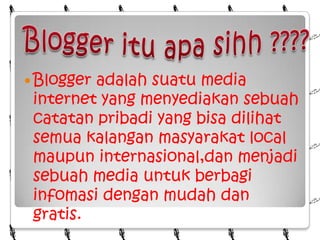 Blogger itu apa sihh ????Blogger adalah suatu media internet yang menyediakan sebuah catatan pribadi yang bisa dilihat semua kalangan masyarakat local maupun internasional,dan menjadi sebuah media untuk berbagi infomasi dengan mudah dan gratis.