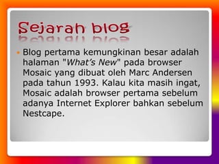 Sejarah blogBlog pertama kemungkinan besar adalah halaman "What’s New" pada browser Mosaic yang dibuat oleh Marc Andersen pada tahun 1993. Kalau kita masih ingat, Mosaic adalah browser pertama sebelum adanya Internet Explorer bahkan sebelum Nestcape. 
