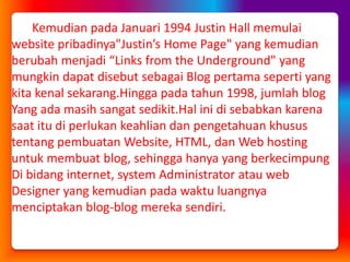 Kemudian pada Januari 1994 Justin Hall memulai website pribadinya"Justin’s Home Page" yang kemudian berubah menjadi “Links fromthe Underground" yang  mungkin dapat disebut sebagai Blog pertama seperti yang kita kenal sekarang.Hingga pada tahun 1998, jumlah blog Yang ada masih sangat sedikit.Hal ini di sebabkan karena  saat itu di perlukan keahlian dan pengetahuan khusus  tentang pembuatan Website, HTML, dan Web hosting  untuk membuat blog, sehingga hanya yang berkecimpung Di bidang internet, system Administrator atau web  Designer yang kemudian pada waktu luangnya  menciptakan blog-blog mereka sendiri.