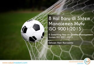 SOLUSI MANAJEMEN
MADANIwww.solusimadani.com
8 Hal Baru di Sistem
Manajemen Mutu
ISO 9001:2015
8 Something New on Quality Management
System ISO 9001:2015
Ekhsan Hari Nuryanto
 