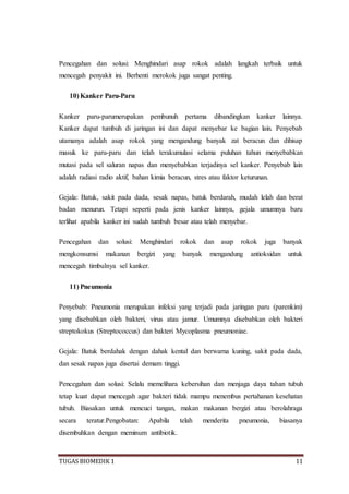 TUGAS BIOMEDIK 1 11
Pencegahan dan solusi: Menghindari asap rokok adalah langkah terbaik untuk
mencegah penyakit ini. Berhenti merokok juga sangat penting.
10) Kanker Paru-Paru
Kanker paru-parumerupakan pembunuh pertama dibandingkan kanker lainnya.
Kanker dapat tumbuh di jaringan ini dan dapat menyebar ke bagian lain. Penyebab
utamanya adalah asap rokok yang mengandung banyak zat beracun dan dihisap
masuk ke paru-paru dan telah terakumulasi selama puluhan tahun menyebabkan
mutasi pada sel saluran napas dan menyebabkan terjadinya sel kanker. Penyebab lain
adalah radiasi radio aktif, bahan kimia beracun, stres atau faktor keturunan.
Gejala: Batuk, sakit pada dada, sesak napas, batuk berdarah, mudah lelah dan berat
badan menurun. Tetapi seperti pada jenis kanker lainnya, gejala umumnya baru
terlihat apabila kanker ini sudah tumbuh besar atau telah menyebar.
Pencegahan dan solusi: Menghindari rokok dan asap rokok juga banyak
mengkonsumsi makanan bergizi yang banyak mengandung antioksidan untuk
mencegah timbulnya sel kanker.
11) Pneumonia
Penyebab: Pneumonia merupakan infeksi yang terjadi pada jaringan paru (parenkim)
yang disebabkan oleh bakteri, virus atau jamur. Umumnya disebabkan oleh bakteri
streptokokus (Streptococcus) dan bakteri Mycoplasma pneumoniae.
Gejala: Batuk berdahak dengan dahak kental dan berwarna kuning, sakit pada dada,
dan sesak napas juga disertai demam tinggi.
Pencegahan dan solusi: Selalu memelihara kebersihan dan menjaga daya tahan tubuh
tetap kuat dapat mencegah agar bakteri tidak mampu menembus pertahanan kesehatan
tubuh. Biasakan untuk mencuci tangan, makan makanan bergizi atau berolahraga
secara teratur.Pengobatan: Apabila telah menderita pneumonia, biasanya
disembuhkan dengan meminum antibiotik.
 