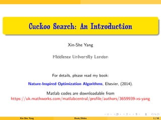 Cuckoo Search: An Introduction
Xin-She Yang
Middlesex University London
For details, please read my book:
Nature-Inspired Optimization Algorithms, Elsevier, (2014).
Matlab codes are downloadable from
https://uk.mathworks.com/matlabcentral/proﬁle/authors/3659939-xs-yang
Xin-She Yang Book/Slides 1 / 16
 