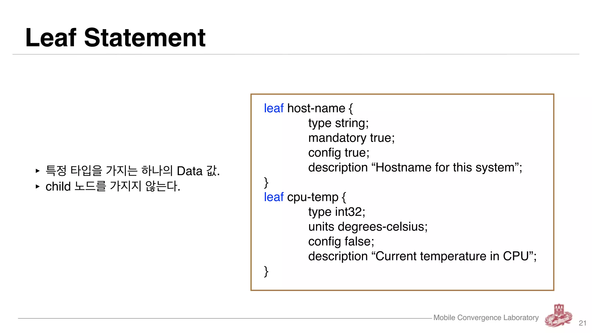 Mobile Convergence Laboratory
Leaf Statement
Mobile Convergence Laboratory
‣ 특정 타입을 가지는 하나의 Data 값.
‣ child 노드를 가지지 않는다.
leaf host-name {
type string;
mandatory true;
config true;
description “Hostname for this system”;
}
leaf cpu-temp {
type int32;
units degrees-celsius;
config false;
description “Current temperature in CPU”;
}
21
 