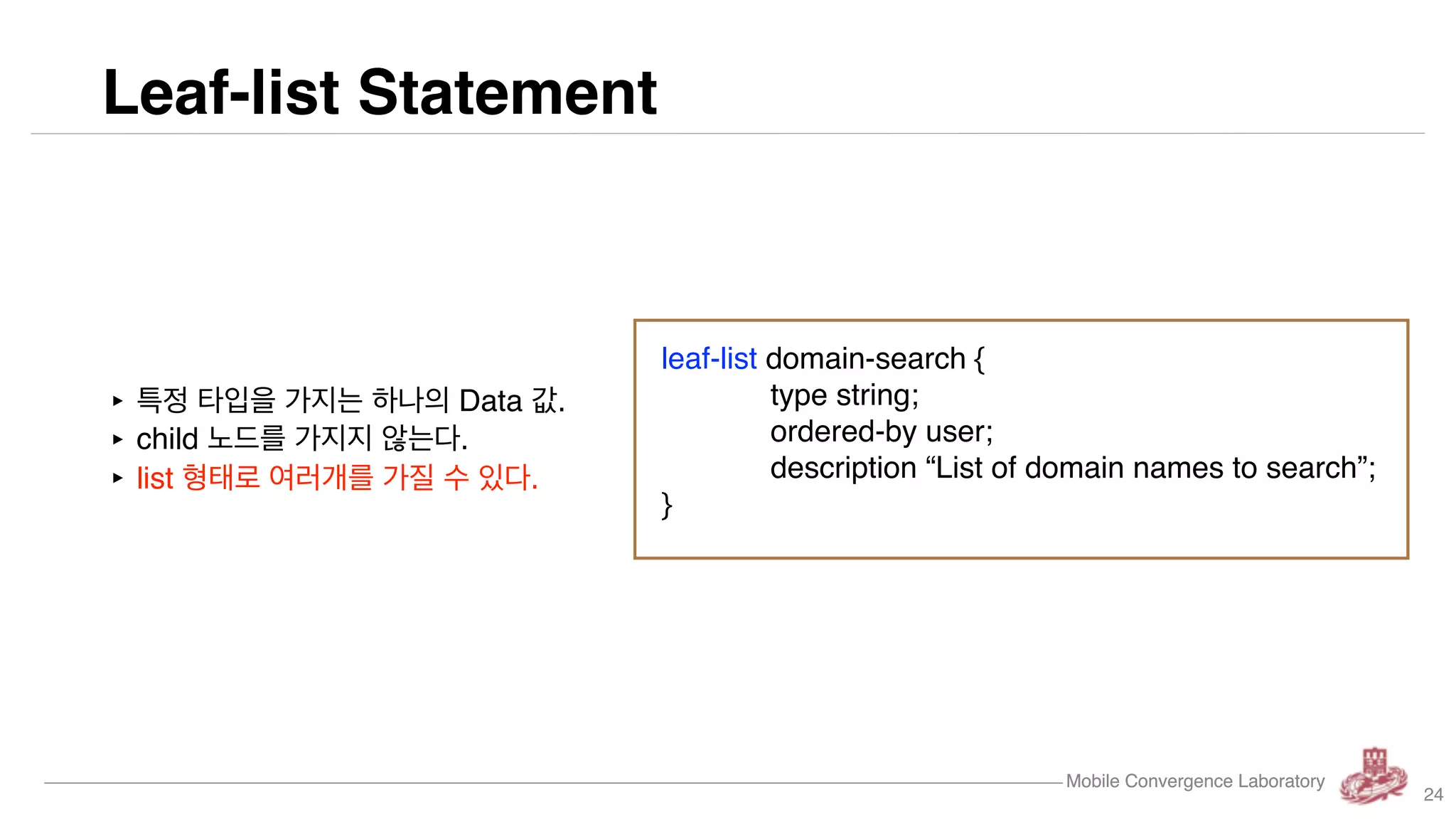 Mobile Convergence Laboratory
Leaf-list Statement
Mobile Convergence Laboratory
‣ 특정 타입을 가지는 하나의 Data 값.
‣ child 노드를 가지지 않는다.
‣ list 형태로 여러개를 가질 수 있다.
leaf-list domain-search {
type string;
ordered-by user;
description “List of domain names to search”;
}
24
 