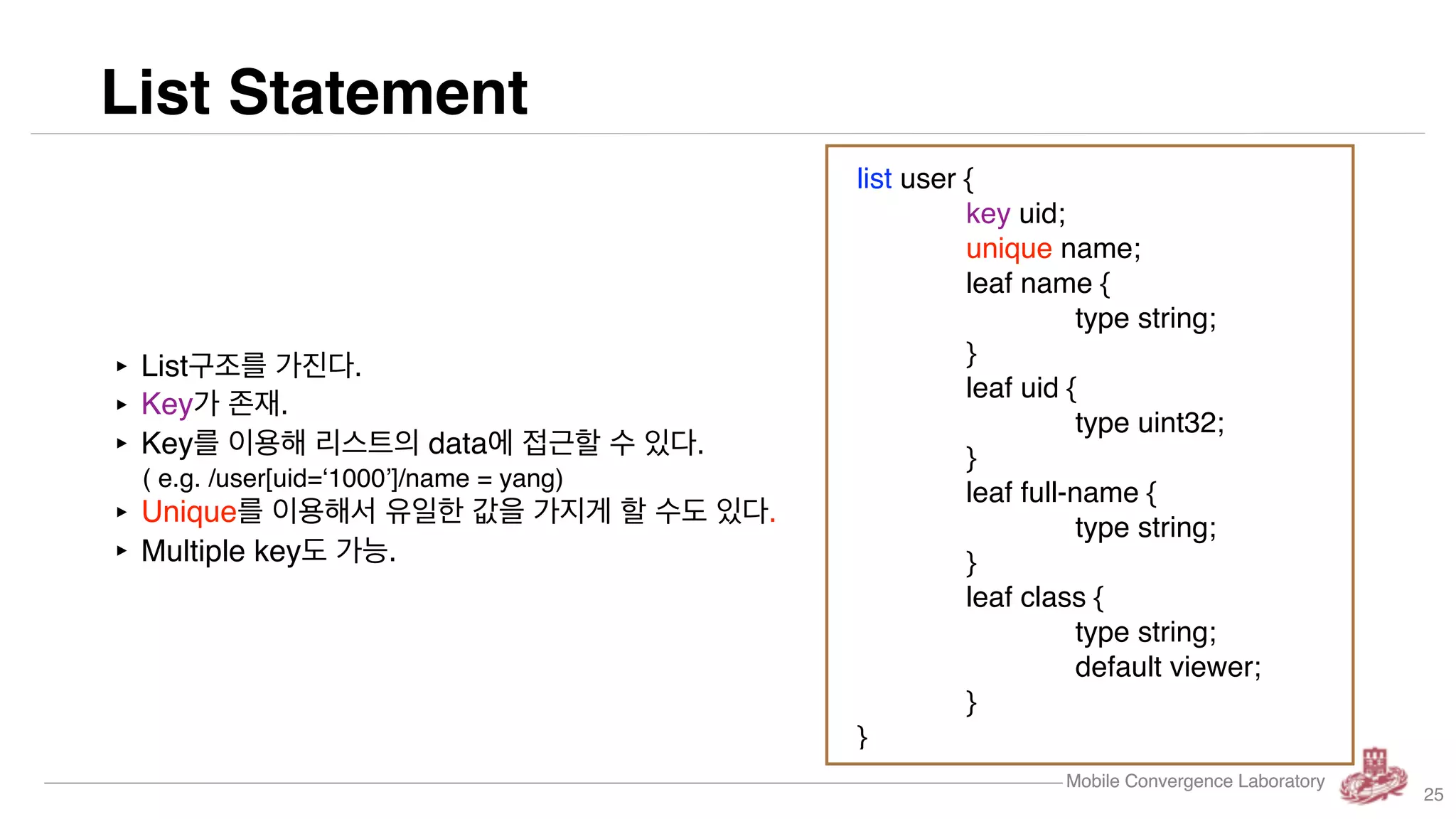 Mobile Convergence Laboratory
List Statement
Mobile Convergence Laboratory
‣ List구조를 가진다.
‣ Key가 존재.
‣ Key를 이용해 리스트의 data에 접근할 수 있다.
( e.g. /user[uid=‘1000’]/name = yang)
‣ Unique를 이용해서 유일한 값을 가지게 할 수도 있다.
‣ Multiple key도 가능.
list user {
key uid;
unique name;
leaf name {
type string;
}
leaf uid {
type uint32;
}
leaf full-name {
type string;
}
leaf class {
type string;
default viewer;
}
}
25
 