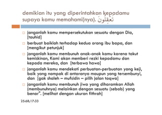 demikian itu yang diperintahkan kepadamu
 supaya kamu memahami(nya). tβθè=É)÷è?
                                     s

    janganlah kamu mempersekutukan sesuatu dengan Dia,
    [tauhid]
    berbuat baiklah terhadap kedua orang ibu bapa, dan
    [mengikut petunjuk]
    janganlah kamu membunuh anak-anak kamu karena takut
    kemiskinan, Kami akan memberi rezki kepadamu dan
    kepada mereka, dan [terbawa hawa]
    janganlah kamu mendekati perbuatan-perbuatan yang keji,
    baik yang nampak di antaranya maupun yang tersembunyi,
    dan [gak shaleh – mufsidin – pilih jalan taqwa]
    janganlah kamu membunuh jiwa yang diharamkan Allah
    (membunuhnya) melainkan dengan sesuatu (sebab) yang
    benar". [melihat dengan ukuran fithrah]
25:68;17:33
 