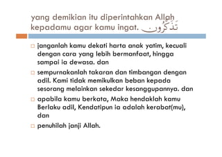 yang demikian itu diperintahkan Allah
kepadamu agar kamu ingat. χρã©.‹?  x s
 janganlah kamu dekati harta anak yatim, kecuali
 dengan cara yang lebih bermanfaat, hingga
 sampai ia dewasa. dan
 sempurnakanlah takaran dan timbangan dengan
 adil. Kami tidak memikulkan beban kepada
 sesorang melainkan sekedar kesanggupannya. dan
 apabila kamu berkata, Maka hendaklah kamu
 Berlaku adil, Kendatipun ia adalah kerabat(mu),
 dan
 penuhilah janji Allah.
 