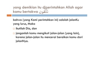 yang demikian itu diperintahkan Allah agar
kamu bertakwa βθà)−Gs?
bahwa (yang Kami perintahkan ini) adalah jalanKu
yang lurus, Maka
  ikutilah Dia, dan
  janganlah kamu mengikuti jalan-jalan (yang lain),
  karena jalan-jalan itu mencerai beraikan kamu dari
  jalanNya.
 