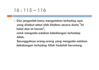 16 : 115 – 116
 Dan janganlah kamu mengatakan terhadap apa
 yang disebut-sebut oleh lidahmu secara dusta "ini
 halal dan ini haram",
 untuk mengada-adakan kebohongan terhadap
 Allah.
 Sesungguhnya orang-orang yang mengada-adakan
 kebohongan terhadap Allah tiadalah beruntung.
 