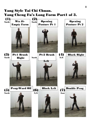 Yang Style Tai Chi Chuan.Yang Style Tai Chi Chuan.
Yang Cheng Fu’s Long Form Part1 of 3.Yang Cheng Fu’s Long Form Part1 of 3.
(1) (2)
NorthNorth NorthNorth
(3) (4)
North North N/E
(5) (6) (7)
North N/E East
1
Double Peng
Opening
Posture Pt 2
Wu Ji-
Empty Form
Opening
Posture Pt 1
Pt-1 Brush
Right
Peng-Ward Off
Block RightPt-2 Brush
Left
Block Left
 