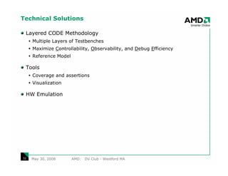 Technical Solutions

 Layered CODE Methodology
     Multiple Layers of Testbenches
     Maximize Controllability, Observability, and Debug Efficiency
     Reference Model

 Tools
     Coverage and assertions
     Visualization

 HW Emulation




32   May 30, 2008      AMD:   DV Club - Westford MA
 