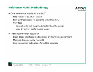 Reference Model Methodology

 C++ reference model of the DUT
     One “block” = one C++ object
     Non-synthesizeable => easier to write than RTL
     Very fast
      – Several orders of magnitude faster than the design
      – Used by driver, performance teams

 Transaction-level accuracy
     Block-block interfaces modeled (see SystemVerilog definition)
     Matches design exactly (almost)
     Sub-transaction debug taps for added accuracy




34   May 30, 2008    AMD:   DV Club - Westford MA
 