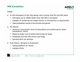 HW Emulation

Usage:

     In-Ckt Emulation of full chip design and running Chip DV and SW stack
        Simulates up to 1000X faster than SW (RTL) simulation
        Capable of rendering full image frames in minutes/hrs vs days/weeks
        Capture/playback scenes of benchmarks and games

     Pre Silicon
        Verifying chip/system level functionalities and performance, block
        interactions, stress
        Allows for longer runs of random tests to look for hangs
        Prototype and test SW drivers and Diag
        Develop Boot Up settings

     Post Silicon: BringUp to Production
        Debug platform for silicon
        Validate ECOs



37    May 30, 2008       AMD:   DV Club - Westford MA
 